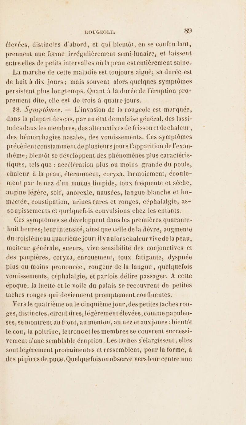 élevées, distinctes d'abord, et qui bientôt, en se confon dant, prennent une forme irrégulièrement semi-lunaire, et laissent entre elles de petits intervalles où la peau estentièrement saine. La marche de cette maladie est toujours aiguë; sa durée est de huit à dix jours; mais souvent alors quelques symptômes persistent plus longtemps. Quant à la durée de l’éruption pro- prement dite, elle est de trois à quatre jours. 38. Symptômes. — L’'invasion de la rougeole est marquée, dans la plupart des cas, par un état de malaise général, des lassi- tudes dans les membres, des alternatives de frissonetdechaleur, des hémorrhagies nasales, des vomissements. Ces symptômes précèdentconstamment de plusieurs jours l'apparition del’exan- thème; bientôt se développent des phénomènes plus caractéris- tiques, tels que : accélération plus ou moins grande du pouls, chaleur à la peau, éternument, coryza, larmoiement, écoule- ment par le nez d’un mucus limpide, toux fréquente et sèche, angine légère, soif, anorexie, nausées, langue blanche et hu- mectée, constipation, urines rares et rouges, céphalalgie, as- soupissements et quelquefois convulsions chez les enfants. Ces symptômes se développent dans les premières quarante- huit heures; leur intensité, ainsique celle de la fièvre, augmente du troisième au quatrième jour:ilya alorschaleur vivedela peau, moiteur générale, sueurs, vive sensibilité des conjonctives et des paupières, coryza, enrouement, toux fatigante, dyspnée plus ou moins prononcée, rougeur de la langue , quelquefois vomissements, céphalalgie, et parfois délire passager. À cette époque, la luette et le voile du palais se recouvrent de petites taches rouges qui deviennent promptement confluentes. Vers le quatrième ou le cinquième jour, des petites taches rou- ges, distinctes, circulaires, légèrementélevées, comme papuleu- ses, se montrent au front, au menton, au nezetauxJoues : bientôt le cou, la poitrine, letroncetles membres se couvrent successi- vement d’une semblable éruption. Les taches s’élargisseut; elles sont légèrement proéminentes et ressemblent, pour la forme, à des piqüres de puce. Quelquefois on observe vers leur centre une
