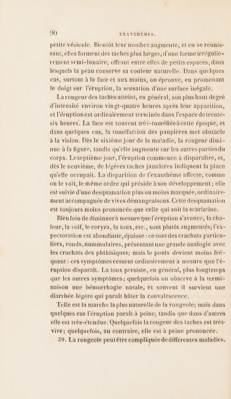 petite vésicule. Bientôt leur nombre augmente, et en se réunis- sant, elles forment des taches plus larges, d’une forme irréguliè- rement semi-lunaire, offrant entre elles de petits espaces, dans lesquels la peau conserve sa couleur naturelle. Dans quelques cas, surtout à la face et aux mains, on éprouve, en promenant le doigt sur l’éruption, la sensation d’une surface inégale. La rougeur des taches atteint, en général, son plus haut degré d'ivtensité environ vingt-quatre heures après leur apparition, et l'éruptionest ordinairement terminée dans l’espace detrente- six heures. La face est souvent très-tuméfiéeà cette époque, et däns quelques cas, la tuméfaction des paupières met obstacle à la vision. Dès le sixième jour de la maladie, la rougeur dimi- nuëé à la figure, tandis qu’elle augmente sur les autres partiesdu corps. Leseptième jour, l’éruption commence à disparaitre, et, dès le neuvième, de légères taches jaunâtres indiquent la place qu’elle occupait. La disparition de l’exanthème affecte, comme on le voit, le même ordre qui préside à son développement; elle est suivie d’une desquamation plus ou moins marquée, ordinaire- ment accompagnée de vives démangeaisons. Cette desquamation est toujours moins prononcée que celle qui suit la scarlatine. Bien loin de diminuer à mesure que l’éruption s’avance, la cha- leur, la soif, le coryza, la toux, etc., sont plutôt augmentés; l’ex- pectoration est abondante, épaisse : ce Sont des crachats particu- liers, ronds,nummulaires, présentantune grande analogie avec les crachats des phthisiques; mais le pouls devient moins fré- quent : ces symptômes cessent ordinairement à mesure que l’é- ruplion disparaît. La toux persiste, en général, plus longtemps que les autres symptômes ; quelquefois on observe à la termi- naison une hémorrhagie nasale, et souvent il survient une diarrhée légère qui paraît hâter la convalescence. Telle est la marche la plus naturelle de la rougeole; mais dans quelques cas l’éruption paraît à peine, tandis que dans d’autres elle est très-étendue. Quelquefois la rougeur des taches est très- vive; quelquefois, au contraire, elle est à peine prononcée. 39. La rougeole peutêtre compliquée dedifférentes maladies. /