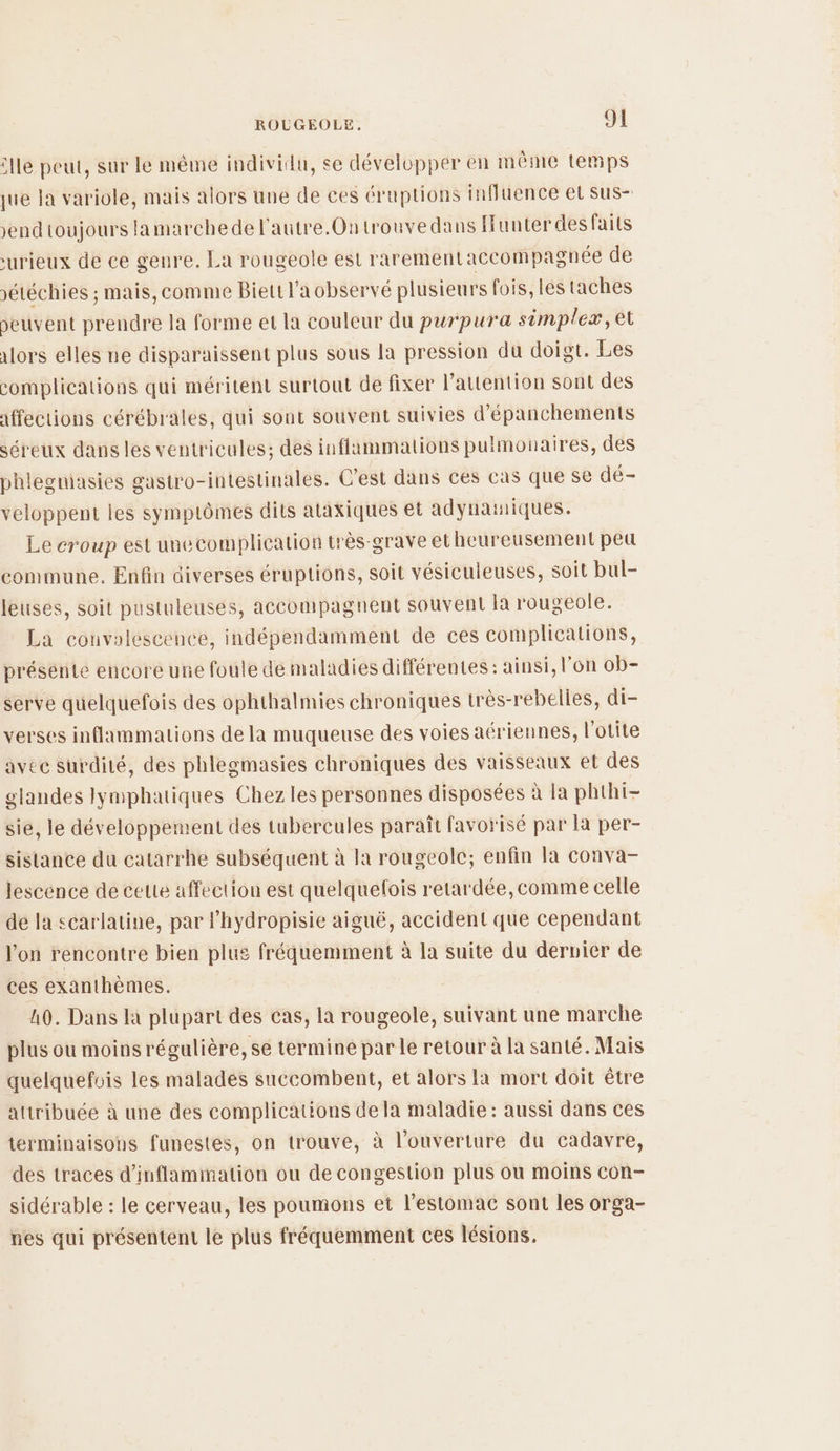 lle peut, sur le même individu, se dévelupper en même temps que Ja variole, mais alors une de ces éruptions influence et sus- >endtoujours lamarchede l'autre. Ontrouvedans Hunterdes Faits urieux de ce genre. La rougeole est rarementaccompagnée de sétéchies ; mais, comme Biett l’a observé plusieurs fois, les taches peuvent prendre la forme et la couleur du purpura simpleæ, el 1ors elles ne disparaissent plus sous la pression du doigt. Les complications qui méritent surtout de fixer l'attention sont des affections cérébrales, qui sout souvent suivies d'épanchements séreux dans les ventricules; des inflammations pulmonaires, des phlegniasies gastro-intestinales. C’est dans ces cas que Se dé- veloppent les symptômes dits ataxiques et adynatiques. Le croup est unecomplication très-grave et heureusement peu commune. Enfin diverses éruptions, soit vésiculeuses, soit bul- leuses, soit pustuleuses, accompagnent souvent la rougeole. La couvalescence, indépendamment de ces complications, présérite encore une foule de maladies différentes: ainsi, l'on ob- serve quelquefois des ophthalmies chroniques très-rebelles, di- verses inflammations de la muqueuse des voies aériennes, l'otite avec surdité, des phlegmasies chroniques des vaisseaux et des glandes lymphatiques Chez les personnes disposées à la phthi- sie, le développement des tubercules paraît favorisé par la per- sistance du catarrhe subséquent à la rougeole; enfin la conva- lescence de cette affection est quelquefois retardée, comme celle de la scarlatine, par lhydropisie aiguë, accident que cependant l’on rencontre bien plus fréquemment à la suite du dervier de ces exanthèmes. 40. Dans la plupart des cas, la rougeole, suivant une marche plus ou moinsrégulière, se termine par le retour à la santé. Mais quelquefvis les malades succombent, et alors la mort doit être attribuée à une des complications de la maladie : aussi dans ces terminaisons funestes, on trouve, à l'ouverture du cadavre, des traces d’inflammation ou de congestion plus ou moins con- sidérable : le cerveau, les poumons et l'estomac sont les orga- nes qui présentent le plus fréquemment ces lésions,