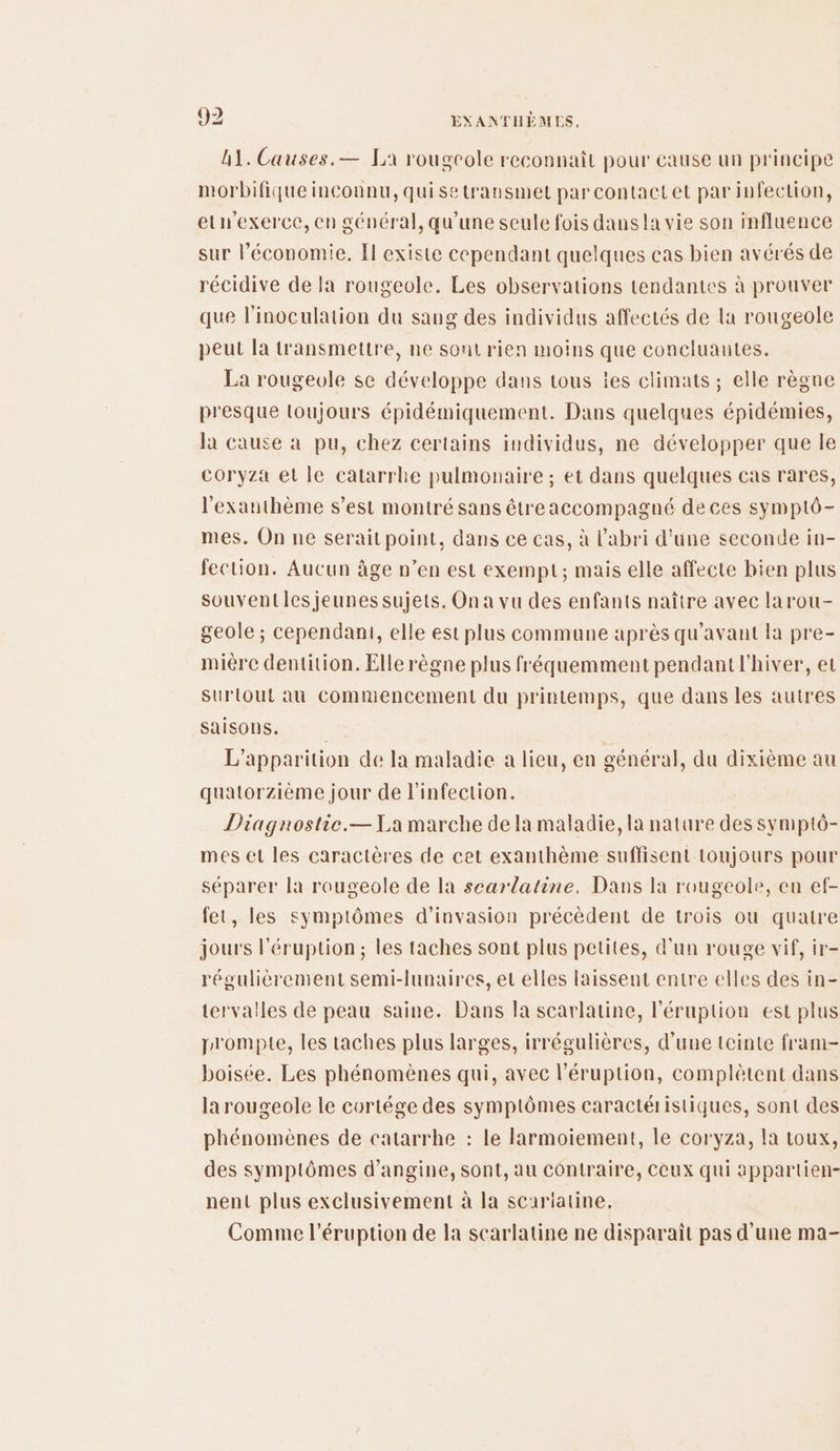 A1. Causes.— La rougeole reconnaît pour cause un principe morbifique inconnu, quisetransmet par contactet par infection, elnexerce, en général, qu'une seule fois dans la vie son influence sur l’économie. El existe cependant quelques cas bien avérés de récidive de Ja rougeole. Les observations tendantes à prouver que linoculation du sang des individus affectés de la rougeole peut la transmettre, ne sont rien moins que concluantes. La rougevle se développe dans tous îes climats ; elle règne presque toujours épidémiquement. Dans quelques épidémies, la cause à pu, chez certains individus, ne développer que le coryza et le catarrlhe pulmonaire ; et dans quelques cas rares, l'exanthème s’est montré sans êtreaccompagné de ces symptô- mes. On ne serait point, dans ce cas, à l'abri d'une seconde in- fection. Aucun âge n’en est exempt; mais elle affecte bien plus Souventles jeunes sujets. On a vu des enfants naître avec larou- geole ; cependant, elle est plus commune après qu'avant la pre- mière dentition. Elle règne plus fréquemment pendant l'hiver, et Surtout au Commencement du printemps, que dans les autres saisons. | L'apparition de Ia maladie a lieu, en cénéral, du dixième au quatorzième jour de l'infection. Diagnostie.—1\a marche de la maladie, la nature des symptô- mes et les caractères de cet exanthème suffisent toujours pour séparer la rougeole de la searlatine. Dans la rougeole, en ef- fet, les symptômes d’invasion précèdent de trois ou quatre jours l'éruption; les taches sont plus petites, d'un rouge vif, ir- régulièrement semi-lunaires, et elles laissent entre elles des in- tervailes de peau saine. Dans la scarlatine, l'éruption est plus prompie, les taches plus larges, irrégulières, d’une teinte fram- boisée. Les phénomènes qui, avec l’éruption, complètent dans larougeole le cortége des symptômes caractéristiques, sont des phénomènes de catarrhe : le Farmoiement, le coryza, la toux, des symptômes d’angine, sont, au contraire, Ceux qui appartien- nent plus exclusivement à la scariatine. Comme l’éruption de la scarlatine ne disparaît pas d'une ma-
