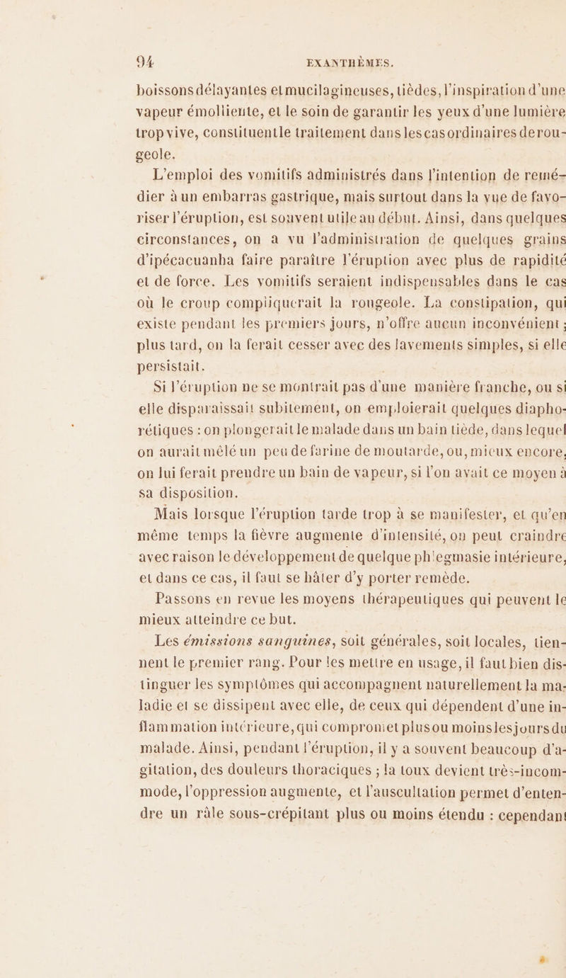 boissons délayantes etmucilagineuses, tièdes, l'inspiration d’une vapeur émollienite, et le soin de garantir les yeux d'une lumière trop vive, constituentle traitement dans lescasordinaires derou- geole. L'emploi des vomitifs administrés dans l'intention de remé- dier à un embarras gastrique, mais surtout dans la vue de favo- riser l'éruption, est souvent utile au début. Ainsi, dans quelques circonstances, on à vu l'administration de quelques grains d'ipécacuanba faire paraître l'éruption avec plus de rapidité et de force. Les vomitifs seraient indispensables dans le cas où le croup compiiquerait la rougeole. La constipation, qui existe pendant les premiers jours, n'offre aucun inconvénient : plus tard, on la ferait cesser avec des lavements simples, si elle persistait. Si l’éruption ne se montrait pas d'une manière franche, ou si elle disparaissait subitement, on emploierait quelques diapho- rétiques : on plongeraitle malade dauis un bain tiède, dans lequel on auraitmélé un peu de farine de moutarde,ou,micux encore, on Jui ferait prendre un bain de vapeur, si l’on avait ce moyen à sa disposition. Mais lorsque l’éruption tarde trop à se manifester, et qu’en même temps la fièvre augmente d'intensité, on peut craindre avec raison le développement de quelque ph'egmasie intérieure, et dans ce cas, il faut se hâter d’y porter remède. Passons en revue les moyens thérapeutiques qui peuvent le mieux atteindre ce but. Les émissions sanguines, soil générales, soit locales, tien- nent le premier rang. Pour les mettre en usage, il faut bien dis- tinguer les Symptômes qui accompagnent naturellement a ma: ladie et se dissipent avec elle, de ceux qui dépendent d’une in- flam mation intérieure,qui comproniet plusou moinslesjours du malade. Ainsi, pendant léruptlion, il y a souvent beaucoup d'a- gitation, des douleurs thoraciques ; la toux devient très-incom- mode, l'oppression augmente, et l'auseultation permet d’enten- dre un râle sous-crépitant plus ou moins étendu : cependan!