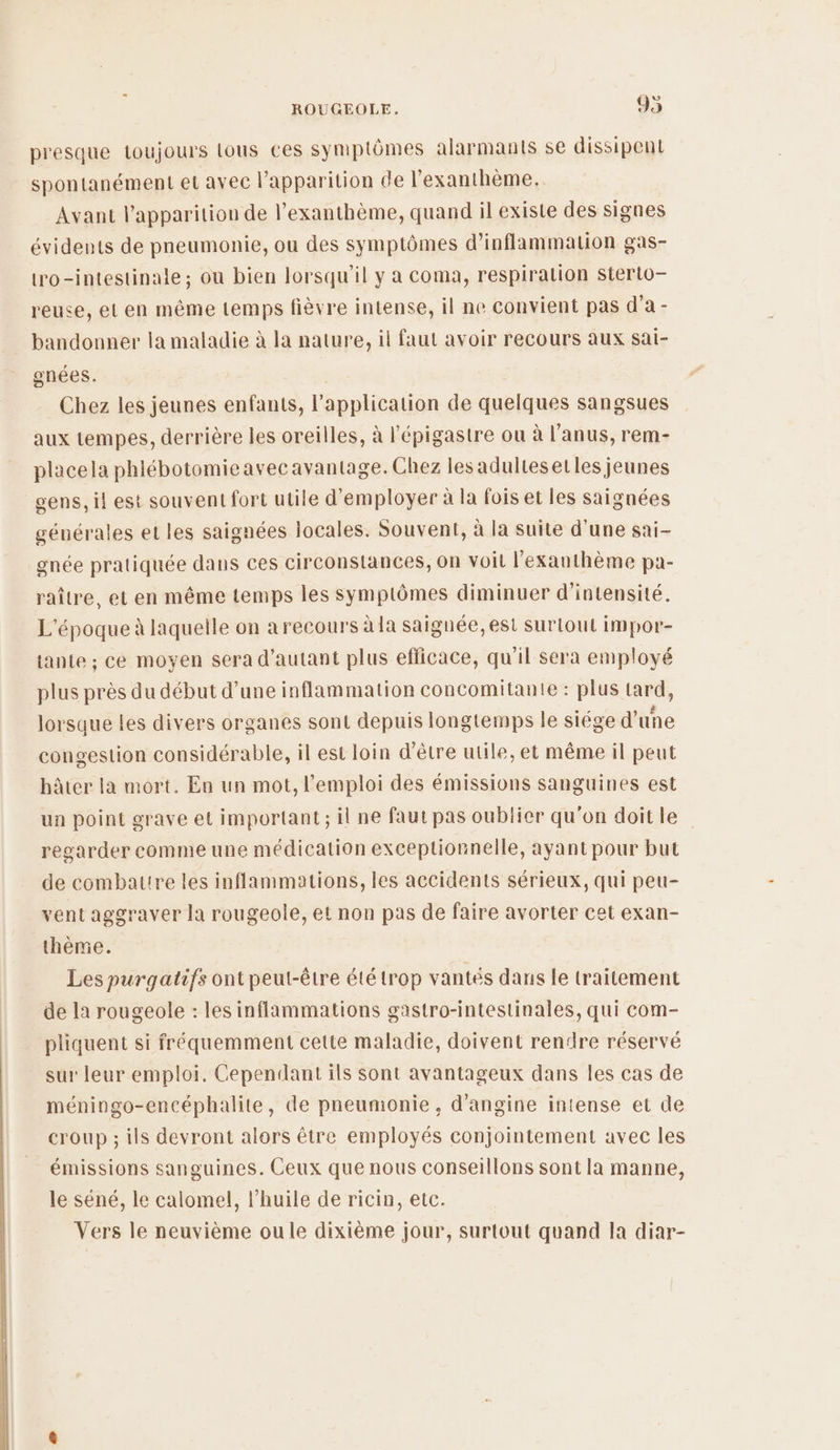 presque toujours tous ces symptômes alarmanls se dissipenL spontanément et avec l’apparition de l’exanthème. Avant l'apparition de l’exanthème, quand il existe des signes évidents de pneumonie, ou des symptômes d’inflammation gas- tro-intestinale ; ou bien lorsqu'il y a coma, respiration sterto- reuse, et en même temps fièvre intense, il ne convient pas d'a - bandonner la maladie à la nature, il faut avoir recours aux sai- gnées. | Chez les jeunes enfants, l'application de quelques sangsues aux tempes, derrière les oreilles, à l'épigastre ou à l'anus, rem- placela phlébotomieavecavantage.Chez les adultesetles jeunes gens, il est souvent fort utile d'employer à la fois et les saignées générales et les saignées locales. Souvent, à la suite d'une sai- gnée pratiquée dans ces circonstances, on voit l’exanthème pa- raître, et en même temps les symptômes diminuer d'intensité. L'époque à laquelle on arecours à la saiguée, est surtout impor- tante ; ce moyen sera d'autant plus efficace, qu'il sera employé plus près du début d’une inflammation concomitante : plus tard, lorsque les divers organes sont depuis longtemps le siége d’une congestion considérable, il est loin d'être utile, et même il peut hâter la mort. En un mot, l'emploi des émissions sanguines est un point grave et important ; il ne faut pas oublier qu'on doit le regarder comme une médication exceptionnelle, ayant pour but de combattre les inflammations, les accidents sérieux, qui peu- vent aggraver la rougeole, et non pas de faire avorter cet exan- thème. Les purgatifs ont peut-être ététrop vantés dans le traitement de la rougeole : les inflammations gastro-intestinales, qui com- pliquent si fréquemment cette maladie, doivent rendre réservé sur leur emploi. Cependant ils sont avantageux dans les cas de méningo-encéphalite, de pneumonie, d’angine intense et de croup ; ils devront alors être employés conjointement avec les émissions sanguines. Ceux que nous conseillons sont la manne, le séné, le calomel, l'huile de ricin, etc. Vers le neuvième oule dixième jour, surtout quand la diar-