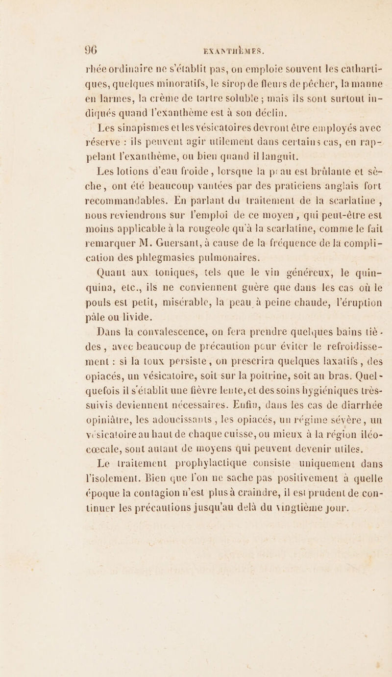 rhée ordinaire ne s'établit pas, on emploie souvent les catharti- ques, quelques minoratifs, le sirop de fleurs de pêcher, la manne en larmes, la crème de tartre soluble ; mais ils sont surtout in- diqués quand l’exanthème est à son déclin. Les sinapismes et les vésicatoires devront être employés avec réserve : ils peuvent agir utilement dans certains cas, en rap- pelant l'exanthème, ou bien quand il languit. Les lotions d’eau froide, lorsque la peau est brûlante et sè- che, ont été beaucoup vantées par des praticiens anglais fort recommandables. En parlant du traitement de la scarlatine , vous reviendrons Sur l'emploi de ce moyen, qui peut-être est moins applicable à la rougeole qu'à la searlatine, comme le fait remarquer M. Guersant, à cause de la fréquence de la compli- cation des phlegmasies pulmonaires. Quant aux toniques, tels que le vin généreux, le quin- quina, etc. ils ne conviennent guère que dans les cas où le pouls est pelit, misérable, la peau à peine chaude, l’éruption pale ou livide. Dans la convalescence, on fera prendre quelques bains tiè - des , avec beaucoup de précaution pour éviter le refroidisse- ment : si la toux persiste, on prescrira quelques laxatifs, des opiacés, un vésicatoire, soit sur la poitrine, soit au bras. Quel- quefois il s'établit une fièvre lente, et des soins hygiéniques très- suivis deviennent nécessaires. Eufiv, dans les cas de diarrhée cpiniâtre, les adoucissants , les opiacés, un régime sévère, un vésicatoire au haut de chaque cuisse, ou mieux à la région iléo- cœcale, sont autant de moyens qui peuvent devenir utiles. Le traitement prophylactique consiste uniquement dans l'isolement. Bien que l'on ne sache pas positivement à quelle époque la contagion n’est plus à craindre, il est prudent de con- tinuer les précautions jusqu'au delà du vingtième Jour.