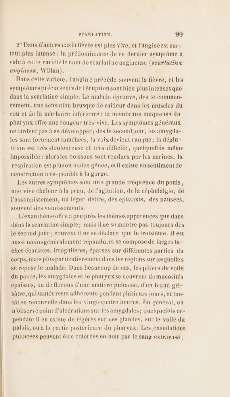 2° Dans d'aütres casla fièvre est plus vive, et l’angineest sur- tout plus intense : Ia prédominance de ce dernier symptôme a valu à cette variété le nom de scarlatine angineuse (scarlatina anginosa, Willan). Dans cette variété, l’angin e précède souvent la fièvre, et les symptômes précurseurs de l’éruption sont bien plus intenses que dans la scarlatine simple. Le malade éprouve, dès le cominien- cement, une sensation brusque de raideur dans les müscles du cou et de la mâchoire inférieure : la membrane muqueuse du pharynx offre une rougeur très-vive. Les symptômes généraux ne tardent pas à se développer; dès le secondjour, les amygda- les sont fortement tuméfées, la voix devient rauque ; la déglu- tition est très-douloureuse et très-difficile , quelquefois même impossible : alorsies boissons sont rendues par les narines, la respiration est plus ou moins gênée, etil existe un sentiment de constriction très-pénible à la gorge. Les autres symptômes sont une grande fréquence du pouls, une vive chaleur à la peau, de l'agitation, de la céphalalgie, de l’assoupissement, un léger délire, des épistaxis, des nausées, souvent des vomissements. L’exanthème offre à peu près les mêmes apparences que dans dans la scarlatine simple; mais ilne se montre pas toujours dès le second jour ; souvent il ne se déclare que le troisième. Il est aussi moins généralement répandu, et se compose de larges ta- ches écarlates, irrégulières, éparses sur différentes parties du corps, mais plus particulièrement dans les régions sur lesquelles se repose le malade. Dans beaucoup de cas, les piliers du voile du palais, les amygdales et le pharynx se couvrent de mucosités épaisses, ou de flocons d’une matière pultacée, d’un blane gri- sûtre, qui tantôt reste adhérente pendant plusieurs jours, et tan- tôt se renouvelle dans les vingt-quatre heures. En général, on n’observe point d'ulcérations sur les amygdales ; quelquefois ce- pendant il en existe de légères sur ces glandes, sur le voile du palais, ou à la partie postérieure du pharynx. Les exsudations pultacées peuvent être colorées en noir par le sang extravasé ;