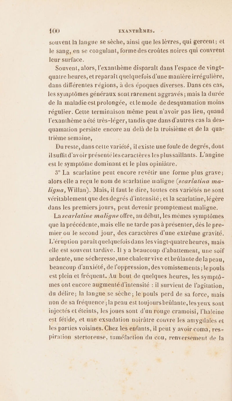 souvent la langue se sèche, ainsi que les lèvres, qui gercent; et le sang, en se coagulant, forme des croûtes noires qui couvrent leur surface. Souvent, alors, l’exanthème disparaît dans l’espace de vingt- quatre heures, et reparaît quelquefois d’une manière irrégulière, dans différentes régions, à des époques diverses. Dans ces cas, les symptômes généraux sont rarement aggravés ; mais la durée de la maladie est prolongée, etlemode de desquamation moins régulier. Cette terminaison même peut n'avoir pas lieu, quand l'exanthème a été très-léger, tandis que dans d'autres cas la des- quamation persiste encore au delà de la troisième et de la qua- irième semaine, Du reste, dans celte variété, ilexiste une foule de degrés, dont ilsuffit d'avoir présentéles caractères les plussaillants. L’angine est le symptôme dominant et le plus opiniâtre, 3° La scarlatine peut encore revêtir une forme plus grave; alors elle a reçu le nom de scarlatine maligne (scarlatina ma- ligna, Willan). Mais, il faut le dire, toutes ces variétés ne sont véritablement que des degrés d'intensité; et la scarlatine, légère dans les premiers jours, peut devenir promptement maligne. La scarlatine maligne offre, au début, les mêmes symptômes que la précédente, mais elle ne tarde pas à présenter, dès le pre- mier ou le second jour, des caractères d’une extrême gravité. L'éruption paraîtquelquefois dans les vingt-quatre heures, mais elle est souvent tardive. Il y a beaucoup d’abattement, une soif ardente, une sécheresse ,une chaleur vive etbrülante dela peau, beaucoup d'anxiété, de l'oppression, des vomissements ; le pouls est plein et fréquent. Au bout de quelques heures, les symptÔ- mes ont encore augmenté d'intensité : il survient de l'agitation, du délire; la langue se sèche ; le pouls perd de sa force, mais non de sa fréquence ; la peau est toujours brälante, les yeux sont injectés et éteints, les joues sont d’un rouge cramoisi, l’haleine est félide, et une exsudation noirâtre couvre les amygdales et les parties voisines. Chez les enfants, il peut y avoir coma, res- piration stertoreuse, tuméfaction du cou, renversement de [a