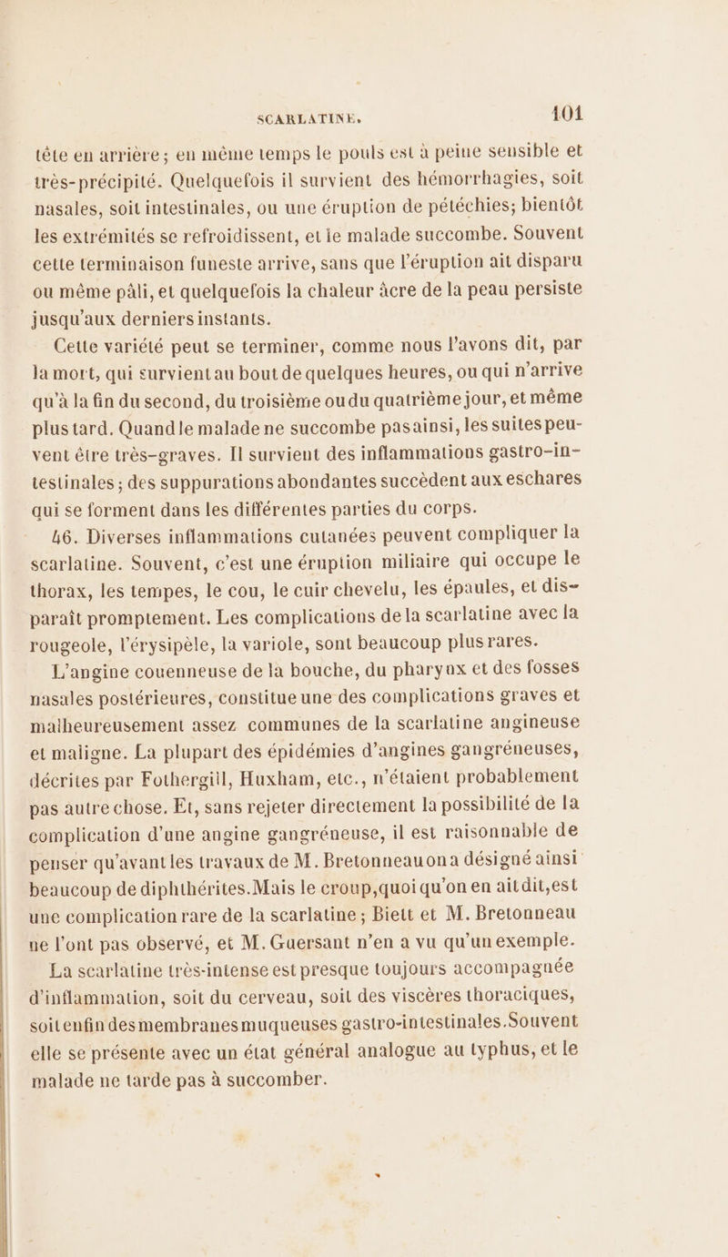 tête en arrière; en même temps Le pouls est à peine sensible et très-précipité. Quelquefois il survient des hémorrhagies, soit nasales, soit intestinaies, ou une éruption de pétéchies; bientôt les extrémités se refroidissent, et ie malade succombe. Souvent cette terminaison funeste arrive, sans que léruption ait disparu ou même pâli, et quelquefois la chaleur àcre de la peau persiste jusqu'aux derniers instants. Cette variété peut se terminer, comme nous lavons dit, par la mort, qui survient au bout de quelques heures, ou qui n'arrive qu'à la fin du second, du troisième ou du quatrième jour, et même plus tard. Quandle malade ne succombe pasainsi, les suites peu- vent être très-graves. Il survient des inflammations gastro-in- testinales ; des suppurations abondantes succèdent aux eschares qui se forment dans les différentes parties du corps. 46. Diverses inflammations cutanées peuvent compliquer la scarlatine. Souvent, c’est une éruption miliaire qui occupe le thorax, les tempes, le cou, le cuir chevelu, les épaules, el dis- paraît promptement. Les complications de la scarlatine avec la rougeole, l'érysipèle, la variole, sont beaucoup plusrares. L’angine couenneuse de la bouche, du pharyax et des fosses nasales postérieures, constitue une des complications graves et malheureusement assez communes de la scarlatine angineuse et maligne. La plupart des épidémies d’angines gangréneuses, décrites par Fothergiil, Huxham, etc., n'étaient probablement pas autre chose. Et, sans rejeter directement Ia possibilité de la complication d’une angine gangréneuse, il est raisonnable de penser qu'avant les travaux de M. Bretonneauona désigné ainsi beaucoup de diphthérites.Mais le croup,quoi qu'on en aitdit,est une complication rare de la scarlatine ; Biett et M. Bretonneau ue l'ont pas observé, et M. Guersant n’en a vu qu’un exemple. La scarlatine très-intense est presque toujours accompagnée d'inflammation, soit du cerveau, soil des viscères thoraciques, soitenfin desmembranesmuqueuses gastro-intestinales Souvent elle se présente avec un état général analogue au typhus, et le malade ne tarde pas à succomber.