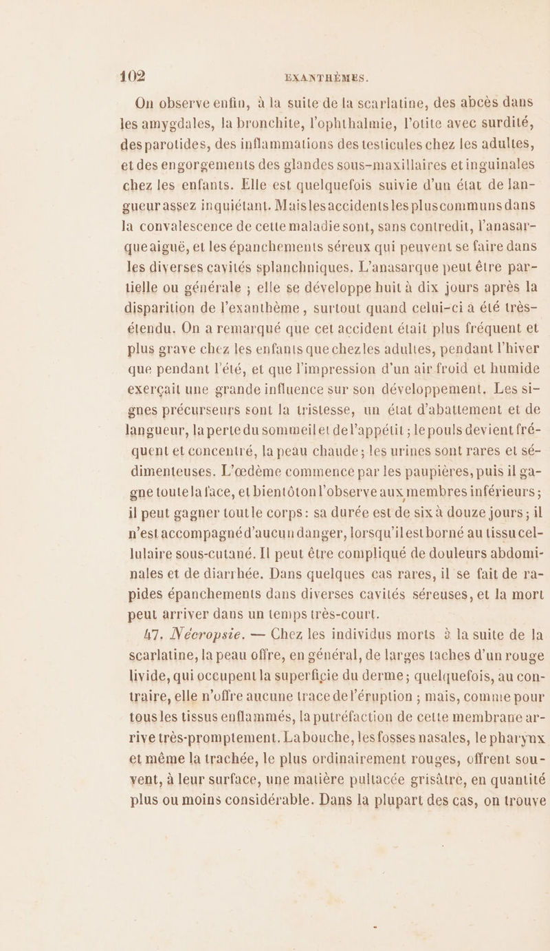 On observe enfin, à la suite de la scarlatine, des abcès dans les amygdales, la bronchite, l’ophthalmie, l’otite avec surdité, des parotides, des inflammations des testicules chez les adultes, et des engorgements des glandes sous-maxillaires etinguinales chez les enfants. Elle est quelquefois suivie d’un état de lan- gueur assez inquiétant. Maislesaccidents les pluscommuns dans la convalescence de cette maladie sont, sans contredit, l’anasar- queaiguë, et les épanchements séreux qui peuvent se faire dans les diverses cavités splanchniques. L’anasarque peut être par- tielle ou générale ; elle se développe huit à dix jours après la disparition de l’exanthème , surtout quand celui-ci à été très- étendu. On a remarqué que cet accident était plus fréquent et plus grave chez les enfants que chezles adultes, pendant l'hiver que pendant l'été, et que l'impression d'un air froid et humide exerçait une grande influence sur son développement. Les si- gnes précurseurs sont la tristesse, un état d'abatiement et de langueur, la perte du sommeil et de l'appétit ; le pouls devient fré- quent et concentré, la peau chaude; les urines sont rares el sé- dimenteuses. L’œdème commence par les paupières, puis il ga- gne toutela face, et bientôtonl'observe aux membres inférieurs ; il peut gagner toutle corps: sa durée est de six à douze jours; il n’estaccompagnéd’aucun danger, lorsqu'ilestborné au tissu cel- lulaire sous-cutané. Il peut être compliqué de douleurs abdomi- nales et de diarrhée. Dans quelques cas rares, il se fait de ra- pides épanchements dans diverses cavités séreuses, et la mort peut arriver dans un temps très-court. 47, Nécropsie. — Chez les individus morts à la suite de la scarlatine, la peau offre, en général, de larges taches d’un rouge livide, qui oceupent la superficie du derme; quelquefois, au con- traire, elle n’offre aucune trace del’éruption ; mais, comme pour tousles tissus enflammeés, la putréfaction de cette membrane ar- rive très-promptement. La bouche, les fosses nasales, le pharynx et même la trachée, le plus ordinairement rouges, offrent sou- vent, à leur surface, une matière pultacée grisâtre, en quantité plus ou moins considérable. Dans la plupart des cas, on trouve