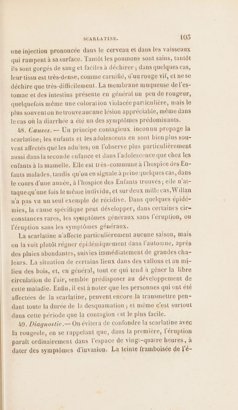 une injection prononcée dans le cerveau et dans les vaisseaux qui rampent à sa surface. Tantôt les poumons sont sains, tantôt ils sont gorgés de sang et faciles à déchirer ; dans quelques cas, leur tissu est très-dense, comme carnifié, d’uurouge.vif, et nese déchire que très-difficilement. La membrane muqueuse de l’es- tomac et des intestins présente en général un peu de rougeur, quelquefois même une coloration violacée particulière, mais le plus souventon netrouveaucune lésion appréciabie, même dans le cas où la diarrhée a été un des symptômes prédominants. h8. Causes. — Un principe contagieux inconnu propage la scarlatine; les enfants et les adolescents en sont bien plus sou- vent affectés que les adultes; on l’observe plus particulièrement aussi dans la seconde enfance et dans l'adolescence que chez les enfants à Ia mamelle. Elle est très-commune à l'hospice des En- fants malades, tandis qu'on en signale à peine quelques cas, dans le cours d’une année, à l'hospice des Enfants trouvés; eile n'at- taque qu’une fois le même individu, et sur deux mille cas, Willan n'a pas vu un seul exemple de récidive. Dans quelques épidé- mies, la cause spécifique peut développer, dans certaines Cil= constances rares, les symptômes généraux sans l’éruplion, ou l'éruption sans les symptômes généraux. La scarlatine n’affecte particulièrement aucune saison, mais on la voit plutôt régner épidémiquement dans l'automne, après des pluies abondantes, suivies immédiatement de grandes cha- leurs. La situation de certains lieux dans des vallons et au mi- lieu des bois, et, en général, tout ce qui tend à gêner la libre circulation de l'air, semble prédisposer au développement de celte maladie. Enfin, il est à noter que les personnes qui ont été affectées de la scarlatine, peuvent encore là transmettre pen- dant toute la durée de la desquamation ; et même c’est surtout dans cette période que la contagion cst le plus facile. 49. Diagnostie.— On évitera de confondre la scarlatine avec la rougeole, en se rappelant que, dans la première, l'éruption paraît ordinairement dans l’espace de vingi-quaire heures, à dater des symptômes d’invasion. La teinte framboisée de l’é-