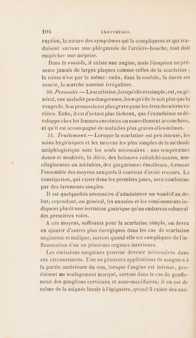 ruption, la nature des symptômes qui la compliquent et qui tra- duisent surtout une phlegmasie de l’arrière-bouche, tout doit empêcher une méprise. Dans la roseole, il existe une angine, mais l’éruption ne pré- sente jamais de larges plaques comme celles de la scarlatine ; la teinte n’est par la même : enfin, dans la r'oséole, la durée est courte, la marche souvent irrégulière. 50. Pronostie.—Lascarlatine, lorsqu'elle estsimple, est, en gé- néral, une maladie peu dangereuse, bien qu'elle le soit plus que la rougeole. Son pronosticest plus grave pour les deux dernières va- riétés. Enfin, ilest d'autant plus fâcheux, que l’'exanthème se dé- veloppe chez les femmes enceintes ou nouvellement accouchées, et qu'il est accompagné de maladies plus graves elles-mêmes. 51. Trailement.— Lorsque la scarlatine est peu intense, les soins hygiéniques et les moyens les plus simples de la méthode antiphlogistique sont les seuls nécessaires : une température douce et modérée, la diète, des boissons rafraîchissantes, mu- cilagineuses ou acidulées, des gargarismes émollients, forment l'ensemble des moyens auxquels il convient d’avoir recours. La constipation, qui existe dans les premiers jours, sera combattue par des lavements simples. Il est quelquefois nécessaire d’administrer un vomitif au dé- but; cependant, en général, les nausées et les vomissements in- diquent plutôt une irritation gastrique qu'un embarras saburral des premières voies. À ces moyens, suffisants pour la scarlatine simple, on devra en ajouter d’autres plus énergiques dans les cas de scarlatine angineuse et maligne, surtout quand elle est compliquée de lin- flammation d’un ou plusieurs organes intérieurs. Les émissions sanguines peuvent devenir nécessaires dans ces circonstances. Une ou plusieurs applications de sangsues à la partie antérieure du cou, lorsque l’angine est intense, pro- duisent un soulagement marqué, surtout dans le cas de gonfle- ment des ganglions cervicaux et sous-maxtilaires; il en est de même de la saignée locale à l’épigastre, quand il existe des nau-
