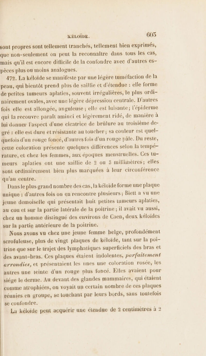 sont propres sont tellement tranchés, tellement bien exprimés, que non-seulement on peut la reconnaître dans tous les cas, mais qu'il est encore difficile de la confondre avec d’autres es- pèces plus ou moins analogues. 472. La kéloïde se manifeste par une légère tuméfaction de la peau, qui bientôt prend plus de saillie et d'étendue : elle forme de petites tumeurs aplaties, souvent irrégulières, le plus ordi- nairement ovales, avec une légère dépression centrale. D'autres fois elle est allongée, anguleuse ; elle est luisante; l'épiderme qui la recouvre paraît aminci et légèrement ridé, de manière à lui donner l'aspect d’une cicatrice de brülure au troisième de- gré : elle est dure et résistante au toucher ; sa couleur est quel- quefois d’un rouge foncé, d’autres fois d'un rouge pâle. Du reste, cette coloration présente quelques différences selon la tempé- rature, et chez les femmes, aux époques menstrueiles. Ces tu- meurs aplaties ont une saillie de 2 ou ë millimètres; elles sont ordinairement bien plus marquées à leur circonférence qu’au centre. Dans le plus grand nombre des cas, la kéloïde forme une plaque unique : d’autres fois on en rencontre plusieurs; Biett à vu une jeune demoiselle qui présentait huit petites tumeurs aplaties, au cou et sur la partie latérale de la poitrine ; il avait vu aussi, chez un homme distingué des environs de Caen, deux kéloïdes sur la partie antérieure de la poitrine. Nous avons vu chez une jeune femme belge, profondément serofuleuse, plus de vingt plaques de kéloïde, tant sur la poi- trine que sur le trajet des lymphatiques superficiels des bras et des avant-bras. Ces plaques étaient indolentes, parfaitement arrondies, et présentaient les unes une coloration rosée, les autres une teinte d’un rouge plus foncé. Elles avaient pour siége le derme. Au devant des glandes mammaires, qui étaient comme atrophiées, on voyait un certain nombre de ces plaques réunies en groupe, se touchant par leurs bords, sans toutefois se confondre. La kéloïide peut acquérir une étendue de 2 centimètres à 2