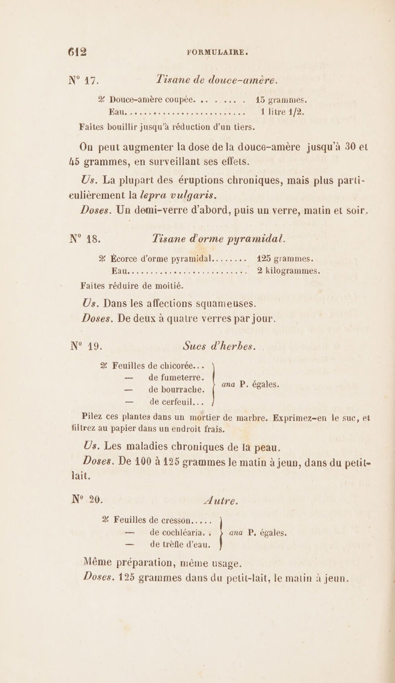 N° 27. T'isane de douce-amère. % Douce-amère coupée. .. ...,.. . 15 grammes. Eau... RE EN ME 1 litre 1/2. Faites bouillir jusqu’à réduction d’un tiers. On peut augmenter la dose de la douce-amère jusqu'à 30 et L5 grammes, en surveillant ses effets. Us. La plupart des éruptions chroniques, mais plus parti- eulièrement la {epra vulgaris. Doses. Un demi-verre d’abord, puis un verre, matin et soir. N° 18. Tisane d'orme pyramidal. % Écorce d’orme pyramidal...... .. 425 grammes. DEN PERSAN NES Re nee _ 2 kilogrammes. Faites réduire de moitié. Us. Dans les affections squameuses. Doses. De deux à quatre verres par jour. N° 49. Sucs d'herbes. % Feuilles de chicorée... — de fumeterreé. — de bourrache. — de cerfeuil... ana P. égales. Pilez ces plantes dans un mortier de marbre. Exprimez-en Île sue, et fiitrez au papier dans un endroit frais. Us. Les maladies chroniques de la peau. Doses. De 100 à 125 grammes le matin à jeun, dans du petit- lait. N° °0. Autre. 2% Feuilles de cresson... — de cochléaria. ; ana P, égales, — de trèfle d’eau. Même préparation, même usage. Doses. 125 grammes dans du petit-lait, le matin à jeun.