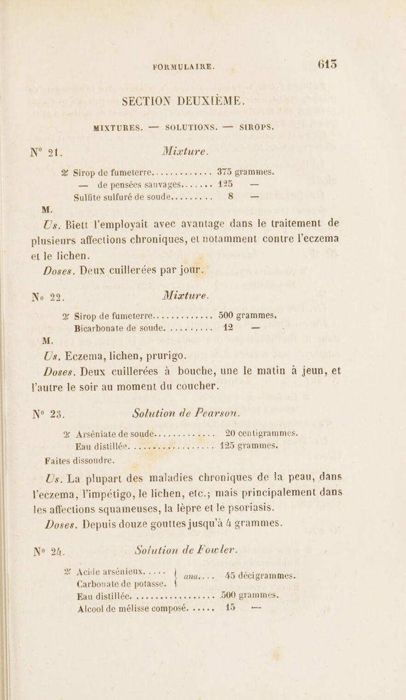 SECTION DEUXIÈME. MIXTURES. — SOLUTIONS. — SIROPS,. N°. Mixture. % Sirop de fumeterre......... +... 370 grammes. — de pensées sauvages....... 1425 — Sulfite sulfuré de soude......,.. 8 — M. Us. Biett l'employait avec avantage dans le traitement de plusieurs affections chroniques, et notamment contre l’eczema et le lichen. Doses., Deux cuillerées par jour. Mixture. 500 grammes, % Sirop de fumeterre..........,., 42 — Bicarbonate de soude. ,......., M. Us, Eczema, lichen, prurigo. Doses. Deux cuillerées à bouche, une le matin à jeun, et l’autre le soir au moment du coucher. Solution de Pearson. 20 centigrammes. 425 grammes, N° 23. % Arséniate de soude............. Eau distillée. . 22564 . MERE Faites dissoudre. Us. La plupart des maladies chroniques de Ia peau, dans l’'eczema, l'impétigo, le lichen, etc.; mais principalement dans les affections squameuses, la lèpre et le psoriasis. Doses. Depuis douze gouttes jusqu'à 4 grammes. Solution de Fowler. N° 24. Fe AACIGE AASENAQUE, - à: ana... 4 décigrammes. Carbouate de potasse. Eau distillée. ..... TEE .... 000 grammes. Alcool de mélisse composé. ....,. 15 —
