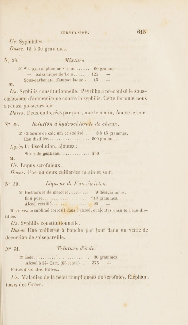 Us. Syphilides. Doses: 15 à 60 grammes. NN: 48: Mixture. % Sirop,de daphné mezereum...... 60 grammes. —. balsamique de Tolu....... 125 — Sous-carbonate d'ammoniaque... 45 — M. Us. Syphilis constitutionnelle. Peyrilhe à préconisé le sous- carbonate d’ammoniaque contre la syphilis. Cette formule nous a réussi plusieurs fois. Doses. Deux cuillerées par jour, une le matin, l’autre le soir, N°39. Solution d'hydrochlorate de chaux. % Chlorure de calcium cristallisé... 8 à 15 grammes. Eau distillée....... MAS RER TE 900 grammes, Après la dissolution, ajoutez : Sirop de gentiame......,:.,..:: 250 — M. Us. Lupus scrofuleux. Doses. Une ou deux cuillerées matin et soir: N° 30. Liqueur de Van Swieten. % Bichlorure de mercure. ..::.... 9 décigrammes. PAR DUXS: 222620 .20 0e ARTE HAE 910 grammes. Alcool réttiié. : à. 18... : 1 90 — Dissolvez le sublimé corrosif dans l'alcool), et ajoutez ensuite l’eau dis- tillée. Us. Syphilis constitutionnelle. Doses. Une cuilierée à bouche par jour dans un verre de décoction de salsepareille. _ Ne 31. Teinture d'ivde. A (7 REPOS SR EE EEE 30 grammes. Alcool à 340 Cart. (86 centi.). ... 375 — Faites dissoudre. Filtrez. Us. Maladies de là péau compliquées de scrofules. Éléphan : tiasis des Grecs.