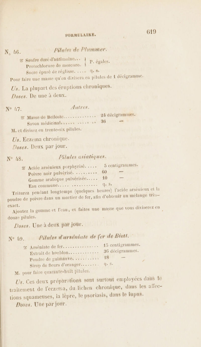 N, 46. Pilutes de Plummer. % Soufre doré d'antimoine,.: Protochlorure de mercure: Sucre épuré de réglisse. .... +8: P. égales. Pour faire une masse qu’on divisera en pilules de 4 décigramme. Us. La plupart des éruptions chroniques. Doses. De une à deux. N° 47. Auires. % Masse de Belloste..-......-::: 2% décigramines. Savon médicinals ss. ss. ‘ 36 -— M. et divisez en trente-six pilules. Us. Eczema chronique. Doses. Deux par jour. N° 8. Pilules asiatiques. % Acide arsénieux porphyrisé. .... 9 centigrammes: Poivre noir pulvérisé. .,..:...° 60 — Gomme arabique pulvérisée..... 10 — Eau COMMUNE... soso dat Triturez pendant longtemps (quelques heures) l’acide arsénieux et la poudre de poivre dans un mortier de fer, atin d'obtenir un mélange très- exact. Ajoutez la gomme et l’eau, et faites une masse que Vous diviserez en douze pilules. Doses. Une à deux par jour. N° 49. Pilules d'arséniate de fer de Biett. y Arséniate de fer............... 45 centigrammes. Extrait de houblon........:.... 36 décigrammes. Poudre de guhhauve. :+:::.-: 48 — Sirop de fleurs d’oranger....... Ge sÀ M. pour faire quarante-huit pilules. Us. Ces deux prépa “tions sont surtout employées dans Le traitement de l’eczema, du lichen chronique, dans les affec- tions squameuses, ia lèpre, le psoriasis, dans le fupus.