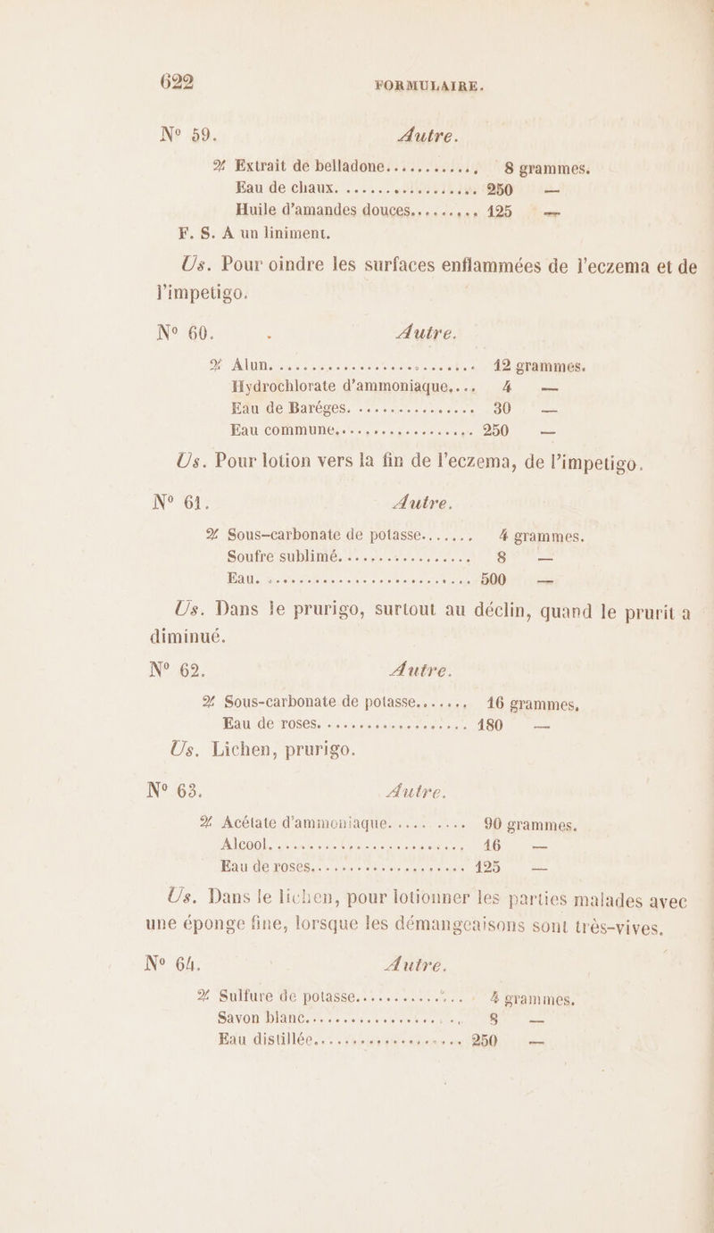 N° 59. Autre. % Extrait de belladone..........., 8 grammes. Eau de chaux. ..:... HONTE 250 — Huile d'amandes douces...... c15. 195 “e F. S. À un liniment. Us. Pour oindre les surfaces enflammées de l’eczema et de l'impetigo. N° 60. à Autre. D ADM Sr stereo ecntse 42 grammes. Hydrochlorate d’ammoniaque,... #4 — HAuIUe DarÉges, 0e seed ces 0 Eau COMMUNES Ces res ee eo cal 250 = Us. Pour lotion vers la fin de l’eczema, de l’impetigo. N° 61. Autre. % Sous-carbonate de potasse...,... 4 grammes. Soutré SUDIIMÉ. 7e ere RE 8 cb. DA RE EE à a seen 5. -H00 és Us. Dans je prurigo, surtout au déclin, quand le prurit a diminué. N°62: Autre. 2% Sous-carbonate de potasse......, 46 grammes, RAI POSE errant nr ee Re 180 Us. Lichen, prurigo. N° 63. Autre. % Acétate d'ammoniaque. ......... 90 grammes. A'IBDOL LR Re NU cn ue er 146 — PAU Ce HONOR LR tre ae due 425 es Üs. Dans le lichen, pour lotionner les parties malades avec une éponge fine, lorsque les démangeaisons sont très-vives. N° 64. Autre. % Sulfure de potasse........... :.. 1 à grammes, SAVON DANS, cerise opens du Le Eau distillées,, .rérmrun. Mévtes OR +4