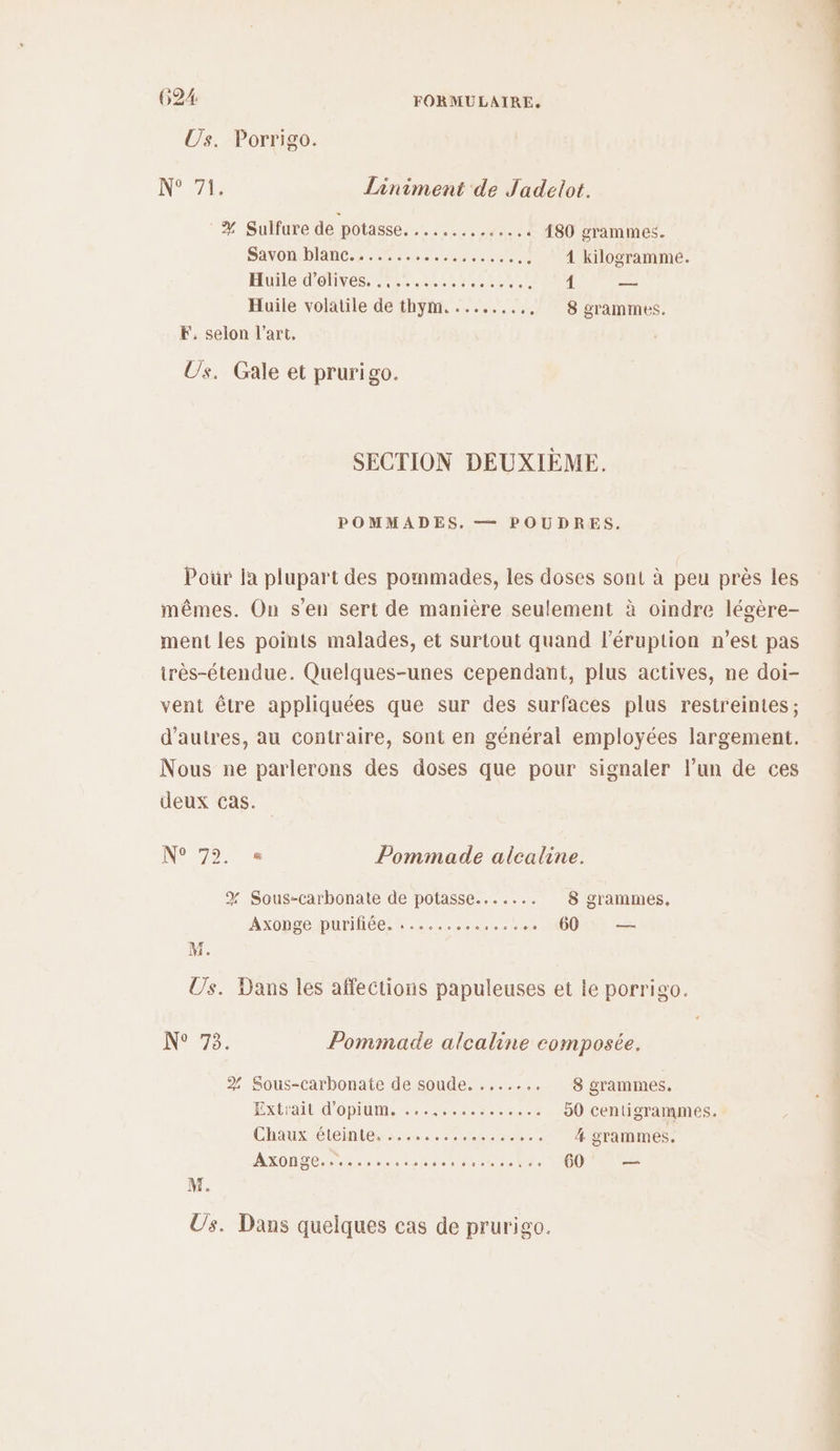 Us. Porrigo. N° 71: Liniment de Jadelot. # Sulfure de potasse OO AN CC 180 grammes. SAVORIDIARC. 5 neutre 4 kilogramme. Hu OENEs ANT nr MAIL { — Huile volatile de thym. ........, 8 grammes. F. selon l’art. Us. Gale et prurigo. SECTION DEUXIÈME. POMMADES. — POUDRES. Pour la plupart des pommades, les doses sont à peu près les mêmes. On s'en sert de manière seulement à oindre légère- ment les points malades, et surtout quand l’éruption n’est pas irès-étendue. Quelques-unes cependant, plus actives, ne doi- vent être appliquées que sur des surfaces plus restreintes; d’autres, au contraire, sont en général employées largement. Nous ne parlerons des doses que pour signaler l’un de ces deux cas. N° 75. Pommade alcaline. % Sous-carbonate de potasse....... 8 grammes, Axoppe purée crc. ce 1000 — M. Us. Dans les affections papuleuses et le porrigo. N° 73. Pommade alcaline composée. 2 Sous-carbonate de soude. ....... 8 grammes. Ex d'OPIAME eee ccee 50 centigrammes. Chaux éteinte. 20. À. grammes. AXONDET Se es uhant Meme re 60 — M. Us. Dans quelques cas de prurigo.