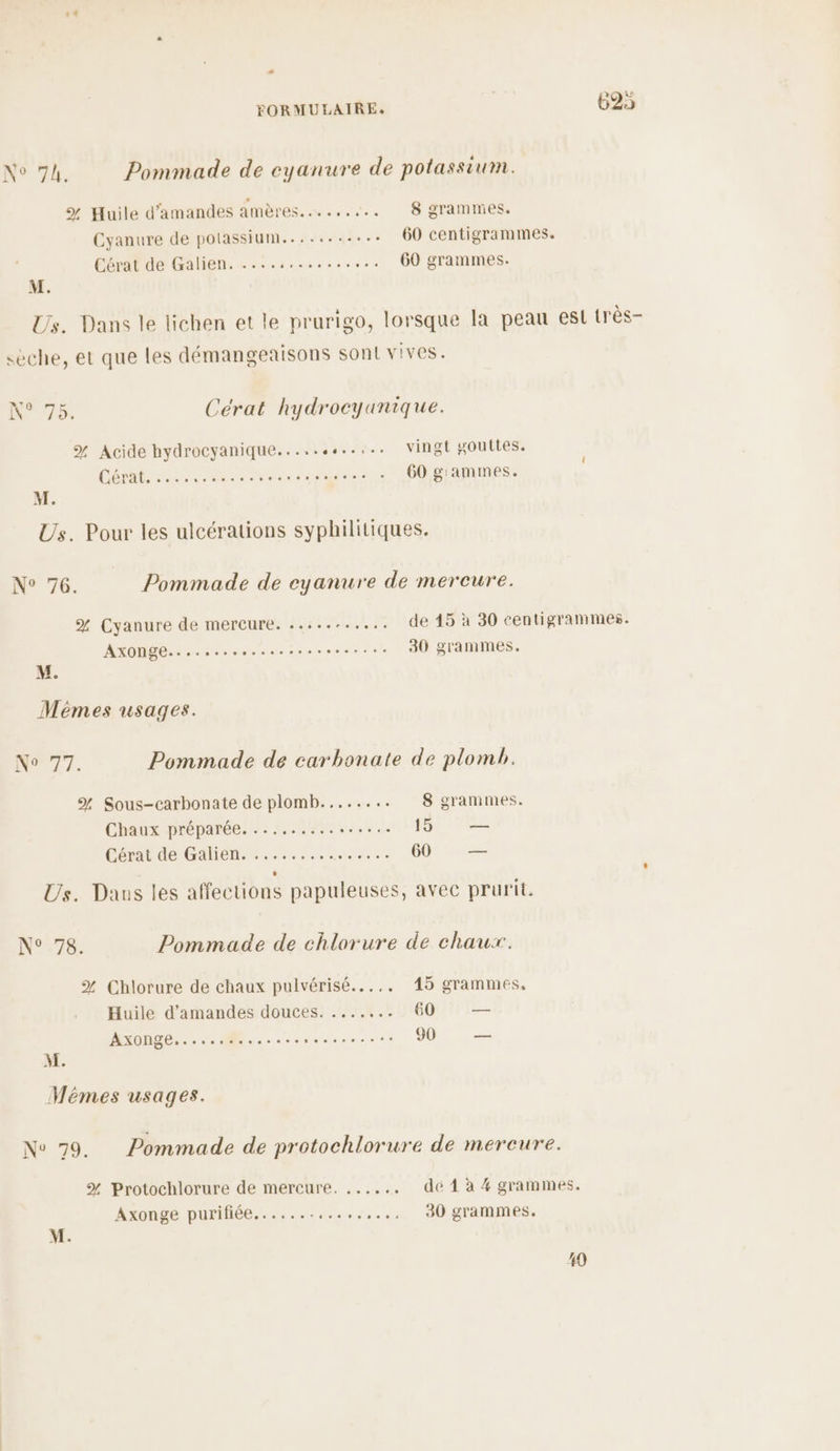_ FORMULAIRE, | 6925 RG, Pommade de cyanure de potassium. % Huile d'amandes amères......... 8 grammes. Cyanure de polassium......... 60 centigrammes. Cérat de Galien. ....,.......... 60 grammes. M. Us. Dans le lichen et le prurigo, lorsque la peau est très- sèche, et que les démangeaisons sont vives. N°75. Cérat hydrocyanique. % Acide hydrocyanique..... Ne vingt gouttes. CÉMR 2 Ne ré coton: . 60 g'ammes. | M. Us. Pour les ulcérations syphilitiques. N° 76. Pommade de eyanure de mercure. % Cyanure de mercure. .....:..... de 45 à 30 centigrammes. AXONGE. + cereroomesesseressesee 30 grammes. M. Méêmes usages. No 77. Pommade de carbonate de plomb. % Sous-carbonate de plomb..... ... 8 grammes. Chaux préparée. ......:.. SAR 15 — Cérat de Galiense..:.:... RP 60 — Us. Daus les affections papuleuses, avec prurit. N°78. Pommade de chlorure de chaux. % Chlorure de chaux pulvérisé...,. 15 grammes, Huile d'amandes douces. ....... 60 — AXONGE,.-.. M... crsconsoreree 90 — M. Mémes usages. Nov 79. Pommade de protochlorure de mercure. % Protochlorure de mercure. ..... . dé 1 à 4 grammes. Axonge purifiée.......... rer 30 grammes. M. 49
