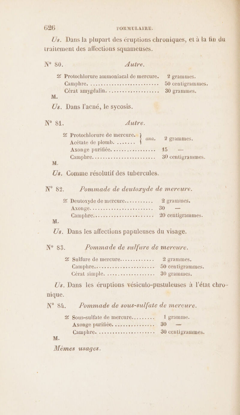 Us. Dans la plupart des éruptions “Poe, et à la fin du traitement des affections squameuses. N° 80. Autre. 2%. Protochlorure ammoniacal de mercure. 2 grammes. Chmpure Pete. Etc ne 50 centigrammes. Cérat amygdalin. ........,..... so... 30 grammes, e Us. Dans l'acné, le sycosis. N° 81. Autre. % Protochlorure de mercure. ; Acétate de plomb. ....... ane, Agrammes. Axonge purifiée. ....... IN RE OR Li = CamphEe. he ser ler ere --cee 30 centigrammes. Us. Comme résolutif des tubercules. N° 82. Pommade de deutoxyde de mercure. 2% Deutoxyde de mercure........... 2 grammes. AO ere ep soso. 30 — Camphre........ sos... sos 20 centigrammes. Us. Dans les affections papuleuses du visage. N° 83. Pommade de sulfure de mercure. % Sulfure de mercure............…, 2 grammes. Camphress. 4. MORIN ANS 50 centigrammes. CRI SIMpIe. 2e... ct. 30 grammes. nique. N° 84 Pommade de sous-sulfate de mercure. % Sous-sulfate de mercure......... 1 gramme. Axonge purifiée. 208 6e06ec06eccees 30 a Camphre. ..... sonsesencresess.s J0 Centigrammes. M.