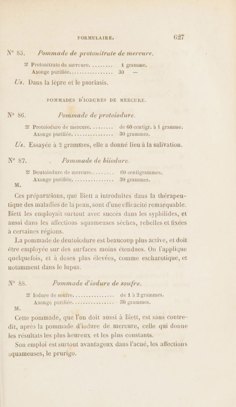 N° 85. Pommade de protonitrate de mereure. 2 Protonitrate de mercure. ........ â gramme. DRE DUPMIOCS Be cms ont ee 30 — Us. Dans la lèpre et le psoriasis. POMMADES D'IODURES DE MERCURE. N° 86. Pommade de protoiodure. 2%. Protoiodure de mercure. ........ de 60 centigr. à 1 gramme. AXONSÉ DUMÉE. M . ee uit 0 30 grammes. Us. Essayée à 2 grammes, elle a donné lieu à la salivation. N°07: . _ Pommade de biodure. 2% Deutoiodure de mercure......... 60 centigrammes, AXUHACIDUMIHEC.- 6 -reee ... 30 grammes. Ces préparations, que Biett à introduites dans la thérapeu- tique des maladies de la peau, sont d’une efficacité remarquable. Biett les employait surtout avec succès dans les syphilides, et aussi dans les affections squameuses sèches, rebelles et fixées à certaines régions. La pommade de deutoiodure est beaucoup plus active, et doit être employée sur des surfaces moins étendues. On l’applique quelquefois, et à doses plus élevées, comme escharotique, et notamment dans le lupus. N° 88. Pommade d'iodure de soufre. elodure de SOMTre, . ....:..... 1. de 4 à 2 grammes. Axonge purifiée. .....:. 5.40 80 grammes. M. Cette pommade, que l’on doit aussi à Biett, est sans contre- dit, après la pommade d'iodure de mercure, celle qui donne les résultats les plus heureux et les plus constants. Son emploi est surtout avantageux dans l’acné, les affections squameuses, le prurigo.