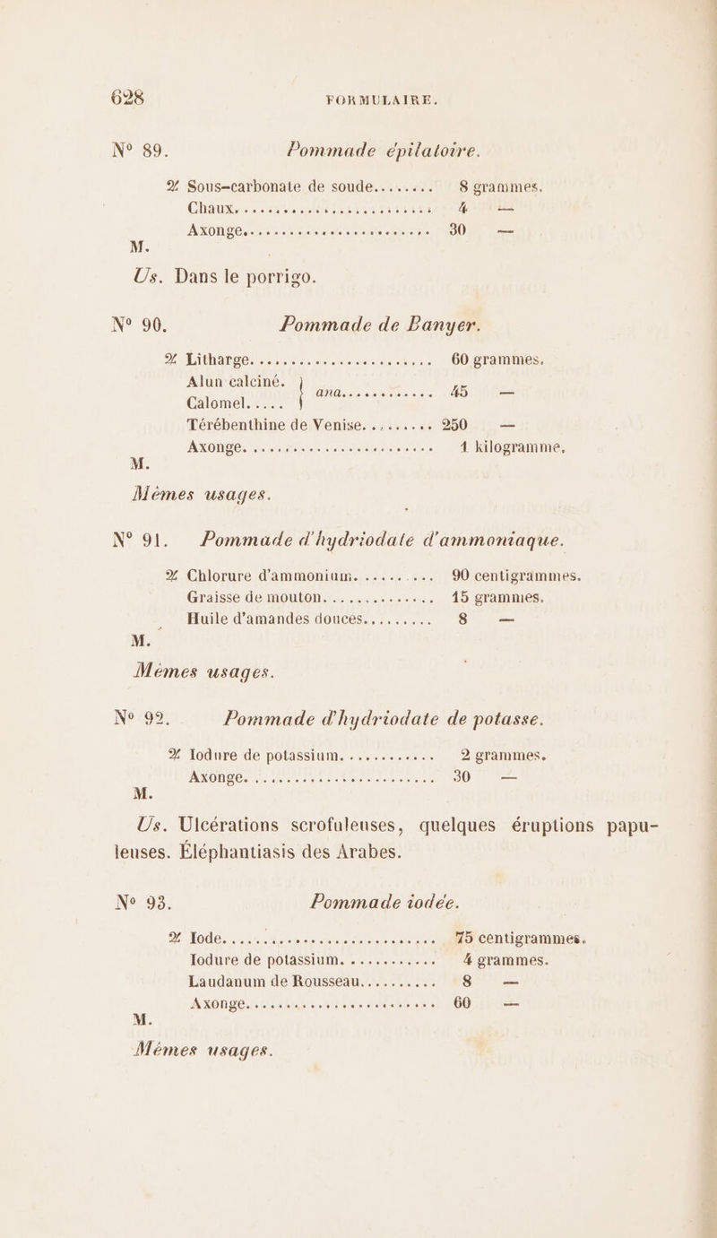 N° 89. Pommade épilatoire. 2 Sous-carbonate de soude..... ‘0018 'gratmes. ChaUur, ce uP res CRC 4 — AxONpeS er nee aeet ee CODE. M. Us. Dans le porrigo. N° 90. Pommade de Panyer. D LADASDe ere een Ne 60 grammes. lun calciné. au : ANG. 3e SEPT E 45 — Calomel. ..…. Térébenthine de Venise. ........ 250 —— AXDnPes NL ere noce .…... 1 kilogramme, Mémes usages. N° 91. Pommade d'hydriodate d'ammoniaque. % Chlorure d'ammonium. ......... 90 centigrammes. Graisse de mouton. ....,......,. 45 grammes. Huile d'amandes douces.,....... 8 — > M. Mémes usages. Ne0ô2: Pommade d'hydriodate de potasse. % ‘Iodure de potassium. . .......... 2 grammes. AXONBE, see epanrt ESA AR NE TRE 30 — Us. Ulcérations scrofuleuses, quelques éruptions leuses. Éléphantiasis des Arabes. N° 93. Pommade iodee. DAS LT TOR OR PO ..... 15 centigrammes. Iodure de potassium. ........... 4 grammes. Laudanum de Rousseau.......,.. 8 — AXONLE. 4 44 » e aie th 60 2e papu-