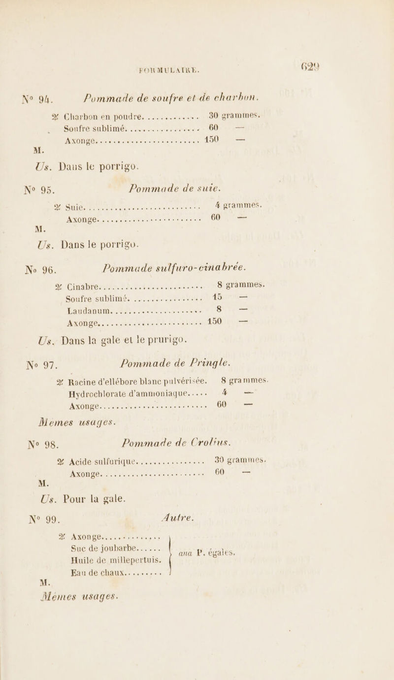 % Charbon en poudre. ........... 30 gramines. Soufré Sublime . 4... crus à 60 — Ms dede usé chien 150 — D SUR pus TR NE RE 4 grammes. ASOMDE: à are er esse nq 60 — 'Cinabieasans. die. RE rade 8 grammes. Soufre sublimés 14006800: 45 — ana A ee tn is LR. — AROMNS. s 1BdE sun ik rats 150 — % Racine d’ellébore blanc pulvérisée. 8 grammes. Hydrochlorate d’ammoniaque..... 4 — AMXONBÉ 6e Les eee EM T TS 60 — N° 98. Pommade de Crolrus. % Acide-sulfurique. ....,.......... 30 grammes. AXONGE: !. he ouemactinese see 60 — M. N°99, Autre. 2% AXONgE., ...sseerepse Suc de joubarbe...... Huile de millepertuis. Eau de chaux........, ana P. égales,