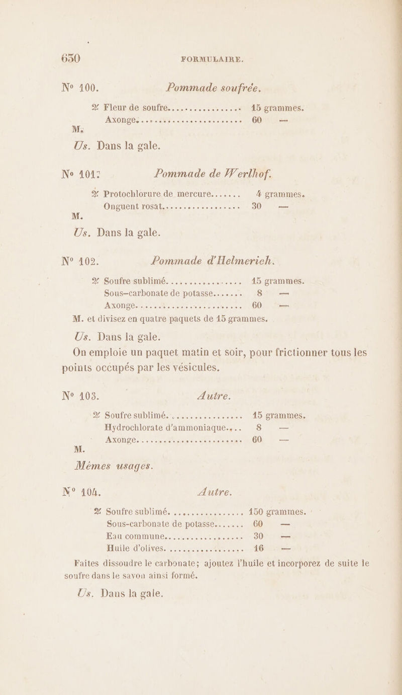 N° 100. Pommade soufrée. 2 Fleur de:soufré.. …......:. +... 15 grammes. AXONDBS. M: area eee + 60 — M; Us. Dans la gale. No 101: Pommade de Werlhof. % Protochlorure de mercure....... 4 grammes. Onguent rosat...... ce Le 30 2 M. Us. Dans la gale. N° 102. Pommade d'Helmerich. % Soufre sublimé. ....... MST RUE 45 grammes. Sous-carbonate de potasse....... 8 — AXONDÉM Re ere ramesre ace 60 —— M. et divisez en quatre paquets de 15 grammes. | Us. Dans la gale. points occupés par les vésicules. N° 103. Autre. 2. Soufre sublime. un Re 45 grammes. Hydrochlorate d’ammoniaque.... 8 — AXONTE.E es tes ER ST Lie 60 — M. N° 404. Autre. 24 Soufre sublimé. ....,.:...1.... . 150 grammes. : Sous-carbonate de potasse....... 60 — Eau commune............ APS 30 — Huile d'olives... Lt 46 _— soufre dans le savon ainsi formé. Us. Dans la gale. OP RO EE EE PC TP CS ER NN RE CRE