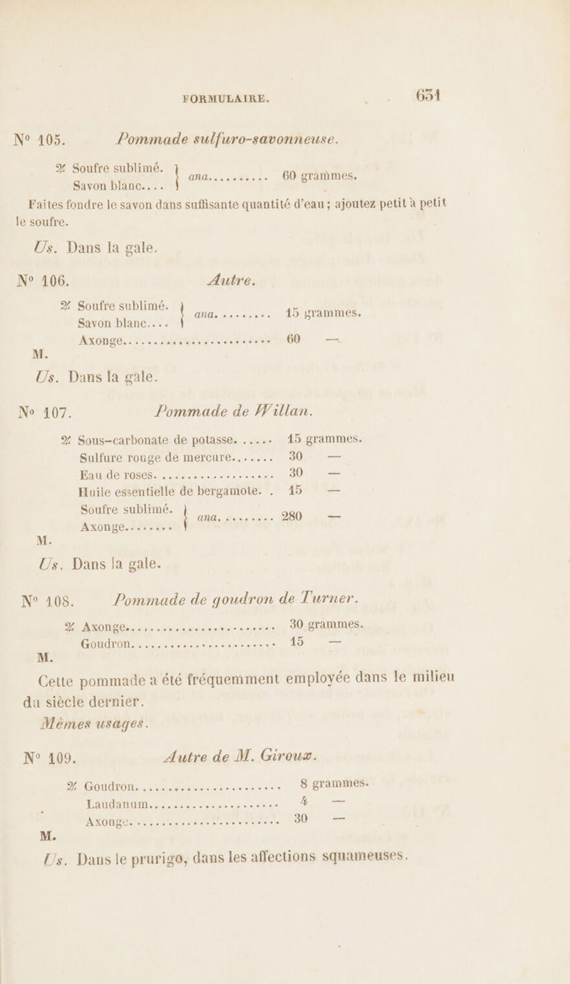 NSA46% Pommade sulfuro-savonneuse. % Soufre sublimé. : dis ut .….. 60 granimes. Savon blianc.... 5 Faites fondre le savon dans suffisante quantité d’eau ; ajoutez petit à petit le soufre. Us. Dans la gale. N° 106. Autre. % Soufre sublimé. Savon blanc... Axonge....... PRES TITLE deu 60 — ANGe sev.ss 10 grammes. M. Us. Dans la gale. No 107. Pommade de Willan. % Sous-carbonate de potasse. ..... 15 grammes. Sulfure rouge de mercure....... 30 —— Eau de roses. ..... Pa ou 30 — Huile essentielle de bergamote. . 45 — Soufre sublimé. Axonge MiCr na. 0 280 en M. Us, Dans la gale. N° 108. Pommade de goudron de Turner. DAMON Os arhon basant - aires 30 grammes. COUdTON. :.28 2e Ne Ra side 45 — M. Cette pommade a été fréquemment employée dans le milieu du siècle dernier. Mèmes usages. N° 109. Autre de M. Giroux. M OUATON: |. 25.2 MA aie ae 8 grammes. Laudanum...... ad out A — MAODUS 42 - deve bre PR LEE 30 — M. Us. Dans le prurigo, dans les affections squameuses.