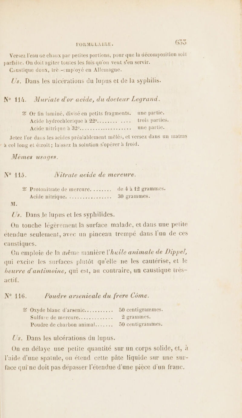 [LCA Versez l’eau de chaux par petites portions, pour que la décomposition soil parfaite. On doit agiter toutes les fois qu'on veut s’en servir. Caustique doux, trè.-employé en Allemagne. Us. Dans les ulcérations du lupus et de la syphilis. N° 114. Muriate d'or acide, du docteur Legrand. % Or fin laminé, divisé en petits fragments. une partie. Acide hydrochlorique à 220..,..... ..…. trois parties. Acide nilrique à 320... ...... 000 0 »0 0 + s ,, Une partie. Jetez l'or daus les acides préalablement mêlés, et versez dans un 1natras - à col long et étroit; laissez la solution s’opérer à froid. Memmes usages. NO #25. Nitrate acide de mercure. % Protoniirate de mercure. ..:,... de # à 12 grammes. AGO HICHIQUEr 2:14: PILES 30 grammes. M. Us. Dans le lupus et les syphilides. On touche légèrement la surface malade, et dans une pelite étendue seulement, avec un pinceau trempé dans Jun de ces caustiques. Cn emploie de la même manière l'huile animale de Dippel, qui excite les surfaces plutôt qu’elle ne les cautérise, et le beurre d'antimoine, qui est, au contraire, un caustique lrès- actif, N° 216. Poudre arsenicale du frere Côme. 2% Oxyde blanc d'arsenic..... ..... DO centigrammes. Sullure de mercure... :...:..#.%. 2 grammes. Poudre de charbon animal....... 50 centigranmes. Us. Dans les ulcérations du lupus. On en délaye une petite quantité sur un corps solide, et, à l’aide d’une spatule, on étend cette pâte liquide sur une sur- face qui ne doit pas dépasser l'étendue d’une pièce d'un franc.