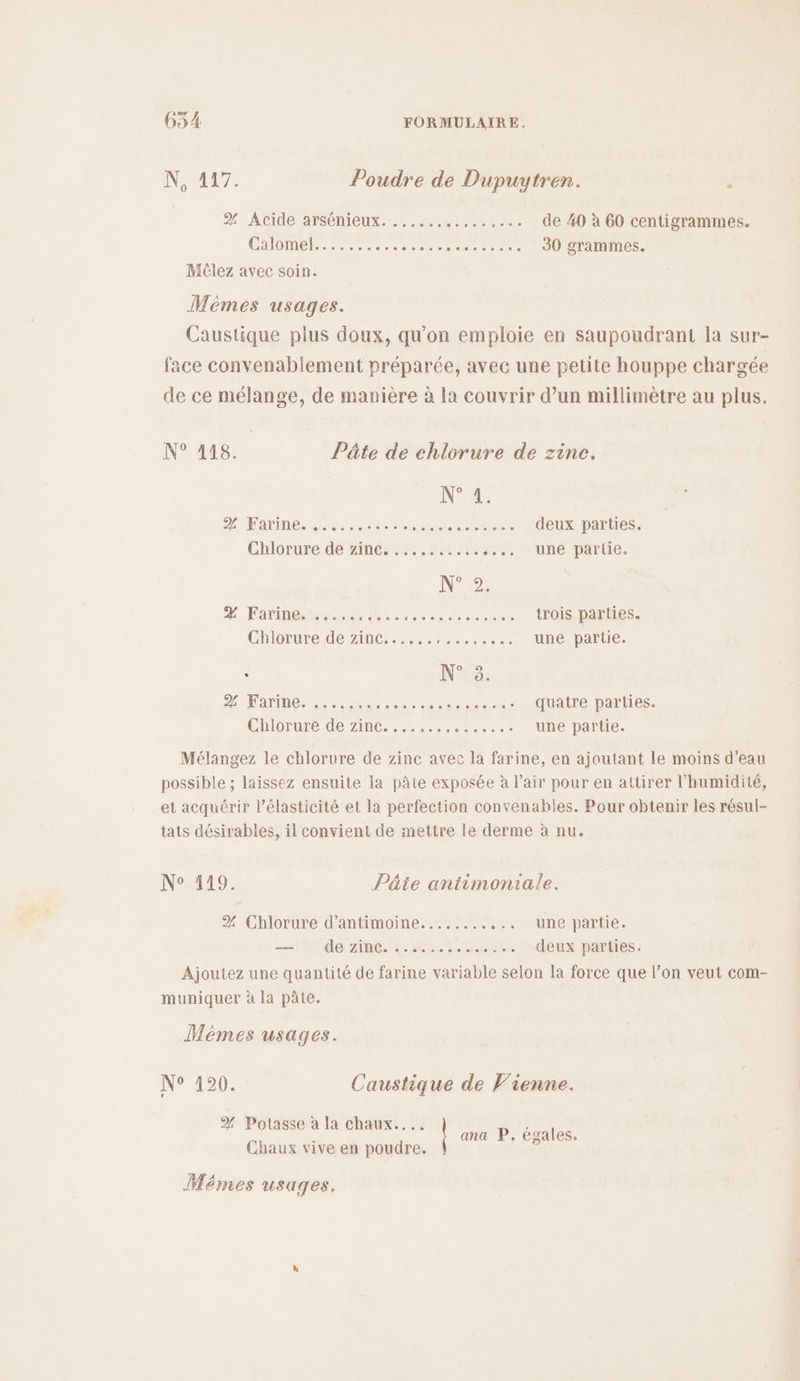 N, 417. Poudre de Dupuytren. ‘ % Acide arsénieux. ...... .....,... de 40 à 60 centigrammes. Calomel.. :.....2. EE 30 grammes. Méèlez avec soin. Mémés usages. Caustique plus doux, qu'on emploie en saupoudrant la sur- face convenablement préparée, avec une petite houppe chargée de ce mélange, de manière à la couvrir d’un millimètre au plus. N° 118. Pâte de chlorure de zine. N°4: D AHATINMEs ess res RARE ET deux parties. Chlorure dé zinc; :5..1n «... une partie. N°°2 % Tarinena nos M ip io cures trois parties. Chloruresde Zinc. 5,1... une partie. ; N° 8. CS ER PR quatre parties. Chlorure de zinc. ....... ee une partie. Mélangez le chlorure de zinc avec la farine, en ajoutant le moins d’eau possible ; laissez ensuite la pâte exposée à l'air pour en attirer l'humidité, et acquérir l’élasticité et la perfection convenables. Pour obtenir les résul- tats désirables, il convient de mettre le derme à nu. N°119: Pâte antimoniale. % Chlorure d’antimoine........ ... une partie. nt Ut do: Ame re.Hei rt deux parties. Ajoutez une quantité de farine variable seion la force que l’on veut com- muniquer à la pâte. Mémes usages. N° 120: Caustique de Vienne. % Potasse à la chaux... i ana P. égales. Chaux vive en poudre. 