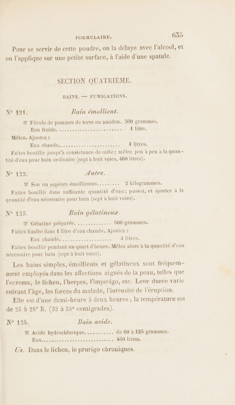 Pour se servir de cette poudre, on la délaye avec l'alcool, et on l’applique sur une petite surface, à l’aide d'une spatule. SECTION QUATRIÈME. BAINS. — FUMIGATIONS. N° 494: Bain émollient. % Fécule de pommes de terre ou amidon. 500 grammes. A fuites 2.2.0 me ù ASSET ES DES Mêlez. Ajoutez : Eau chaude.............. ATARI NEN 4 litres. Faites bouillir jusqu’à consistance de colle; mêlez peu à peu à la quan- tité d'eau pour bain ordinaire (sept à huit voies, 460 litres). N° 4922. Autre. % Son ou espèces émollientes......... 2 kilogrammes. Faites bouillir dans suffisante quantité d’eau; passez, et ajoutez à la quantité d’eau nécessaire pour bain (sept à huit voies). i, Qi D E2 Bain gélatineux. YX Gélatine préparée. ............ 500 grammes. Faites fondre dans 1 litre d’eau chaude, Ajoutez : Pam ele aies LR 4 litres. Faites bouillir pendant un quart d’heure. Mêlez alors à la quantité d’eau nécessaire pour bain (sept à huit voies). Les bains simples, émollients et gélatineux sont fréquem- ment employés dans les affections aiguës de la peau, telles que l'eczema, le lichen, l’herpes, l'impetigo, etc. Leur durée varie suivant l’âge, les forces du malade, l'intensité de l'éruption. Elle est d’une demi-heure à deux heures ; la température est de 25 à 28° R. (32 à 35° centigrades). Ne 426 Bain acide. % Acide hydrochlorique. .......... de 60 à 425 grammes. Bad. bise Sens be he 2 460 litres. Us. Dans le lichen, le prurigo chroniques.