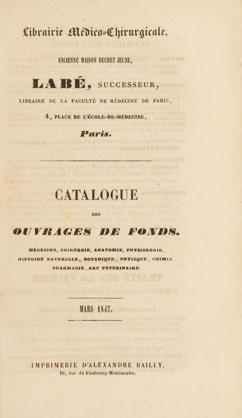 Librairie Adico-Chirurgicale, ANCIENNE MAISON BECHET JEUNE, IL A BE, successeur, LIBRAIRE DE LA FACULTÉ DE MÉDECINE DE PARIS, 4 , PLACE DE L'ÉCOLE-DE-MÉDECINE, Paris. ER A Cm D RE rn CATALOGUE DES OUVRAGES DE FONDS. MÉDECINE, CHIRURGIE, ANATOMIE, PHYSIOLOGIE, HISTOIRE NATURELLE, BOTANIQUE, PHYSIQUE, CHIMIA PHARMACIE , ART VETÉRINAIRE. MARS 1847. ——_ déne [IMPRIMERIE D’ALEXANDRE BAILLY, 10, rue du Faubourg-Montmartre,