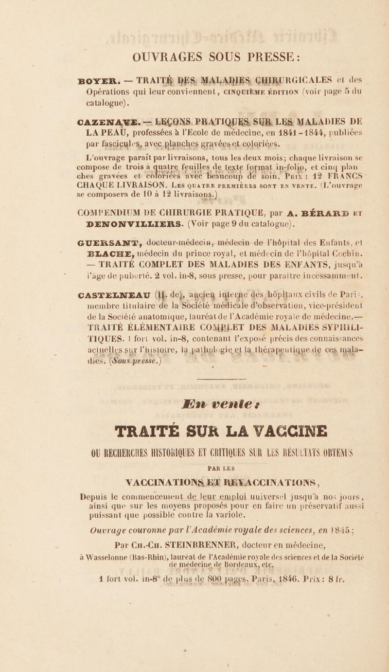 OUVRAGES SOUS PRESSE : BOYER. — TRAIT DES, MALADIES, GHIRURGICALES et des. Opérations qui leur conviennent, CINQUIÈME ÉDITION (voir page 5 du catalogue). CAZENAVE. — LEÇONS. PRATIQUES, SUR LES MALADIES DE LA PEAU, professées à l'Ecole de médecine, en 1841-1844, publiées par fasgigyles, avec planches gravées Gteploriées. L'ouvrage parait par livraisons, tous les deux mois; chaque livraison se compose de trois à uatre feuilles de texte format in- “folio, et cinq plan ches gravées et co Grices avec beaucoup de soin. Prix : 142 FRANCS CHAQUE LIVRAISON. Les QUATRE PREMIÈRES SONT EN VENTE. (L'ouvrage se composera de 10 à 12 livraisons.) COMPENDIUM DE CHIRURGIE PRATIQUE, par A. BÉRAR2 ET DENONVILLIERS. (Voir page 9 du catalogue). GUERSANT, docteur-médecin, médecin de l'hôpital des Eafants, et BLACHE, médecin du prince royal, et médecin de l’hôpital Cochin. — TRAITÉ COMPLET DES MALADIES DES ENFANTS, jusqu’à l'age de puberté. 2 vol. in-8, sous presse, pour paraitre incessamment. CASTELNEAU (He de), ancien interne des hôpifaux civils de Pari:, membre titulaire de la Société médicale d'observation, vice- président de la Société anatomique, lauréat de l’Académie royale de médecine.— TRAITÉ ÉLÉMENTAIRE COMPLET DES MALADIES SYPHILI- TIQUES. ! fort vol. in-8, contenant l’exposé précis des connaissances actuelles sur P histoire, la pahalosies el la thérapeutique de ces mala- dies, ( ous. presse.) sus. Eire vente: TRAITE SUR LA VAGCGINE OU RECHERCHES HISTORIQUES ET CRITIQUES SUR LES RÉSULTATS OBTENUS PAR LES VACCINATIONS EE REVACCINATIONS, Depuis le commencement de leur emploi uuiversel jusqu'à nos jours, ainsi que sur les moyens proposés pour en faire un préservatif aussi puissant que possible contre la variole. Ouvrage couronne par l’Académie royale des sciences, en 1845; Par CH.-CH. STEINBRENNER, docteur en médecine, à Wasselonne (Bas-Rhin), lauréat de l’Académie royale des sciences et de la Société de médecine de Bordeaux, elc.