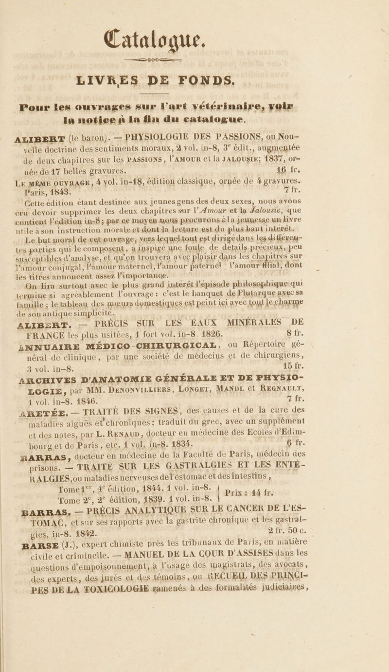 Catalogue. LIVRES DE FONDS. Pour les ouvrages sur l’art vétérinaire, yoir In notice à La fin du catalogue. ALIBERT (le baron). — PHYSIOLOGIE DES PASSIONS, ou Nou- velle doctrine des sentiments moraux, 2 vol. in-8, 3° édit., augmentée de deux chapitres sur les PASSIONS , l’'AMOUR et la JALOUSIE; 1837, or- née de 17 belles gravures. 16 fr. Le MÈME OUYRAGE, 4 Vol. in-18, édition classique, ornée de 4 gravures. Paris, 1843. : Tir. Cette édition étant destinée aux jeunes gens des deux sexes, nous avons cru devoir supprimer les deux chapitres sur l’Æmour et la Jalousie, que contient édition in-8; par ee moyen mous procurons la jeunesse un livre utile à son instruction morale et dont da lecture est du plus haut intérêt. Le but moral de.cet ouvrage, vers lequeltout est dirigé dans les différou- tes parties qui le composent, à inspixe une foule de details précieux, peu susceptibles d’apalyse, et qu'on trouyera avec plaisir dans les chapitres sur l'amour conjugal, Famour maternel, Pamour paternel | l'amour flial, dont les titres annoncent assez l'importance. On ra surtout avec le plus grand intérêt l'épisode philosophique qui termine si agréablement l'ouvrage: c’est le banquet de Plutarque ayec sa famille ; le tableau des mœurs domestiques est peint içi avec Loi Le charme de sonantique simplicité. ALIBERT. — PRÉCIS SUR LES EAUX MINÉRALES DE FRANCE les plus usitées, 4 fort vol. in-8. 1826. 8 fr. ANNUAIRE MÉDICO-CHIBURGICAL, OU Répertoire gé- néral de elinique, par une société de médecins et de chirurgiens, 3 vol. in-8. | 15 fr. ARCHIVES D'ANATOMIE GÉNÉBALE ET DE PHYS10- LOGIE, par MM. DENONVILLIERS, LONGET, MANDL ct REGNAULT, 4 vol. in-8. 1846. A, fE. ARETÉE. — TRAITÉ DES SIGNES, des causes et de la cure des maladies aiguës et'chroniques ; traduit du grec, avec un supplément et des notes, par L. ReNauD, docteur eu médecine des Ecoles d'Edim- bourg et de Paris, ele. vol. in-8. 1834. | 6 fr. BARRAS, docteur en médecine de la Faculté de Paris, médecin des prisons. — TRAITÉE SUR LES GASTRALGIES ET LES ENTÉ- RALGIES, ou maladies nerveuses del'éstomac et desintestins, Tome1°’, 4° édition, 1844. 1 vol. in-8. sai Tome 2°, 2° édition, 1839. 4 vol. in-8. Pas 60) BARRAS, — PRÉCIS ANALYTIQUE SUR LE CANCER DE L'ES- TOMAC, etsur ses rapports avec la gastrite chronique et les gastral- uies, in-8. 1842. 2 fr. 50 c. BARSE (J.), expert chimiste près les tribunaux de Paris, én matière civile et criminelle, — MANUEL DE LA COUR D’ASSISES dans les questions d’empoisonnement, à l'usage des magistrats, des avocats, des experts, des jurés et des témoins , ou RECUEIL DES PRINCI-« PES DE LA TOXICOLOGHE ramenés à des formalités judiciaies ,