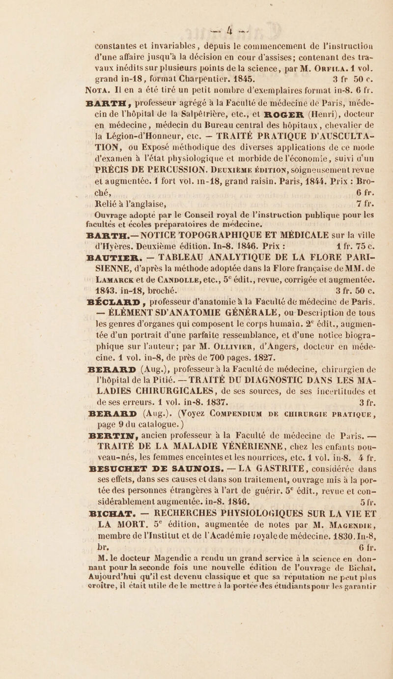 Kaas Tu À Labs constantes et invariables, depuis le commencement de l'instruction d’une affaire jusqu’à la décision en cour d'assises; contenant des tra- vaux inédits sur plusieurs points de la science, par M. ORFiLA. 1 vol. grand in-18, format Charpentier. 1845. 3fr 50c. Nora. Il en a été tiré un petit nombre d'exemplaires format in-8. 6 fr. BARTH, professeur agrégé à la Faculté de médecine de Paris, méde- cin de l'hôpital de la Salpêtrière, etc., et ROGER (Henri), docteur en médecine, médecin du Bureau central des hôpitaux, chevalier de Ja Légion-d’Honneur, etc. — TRAITÉ PRATIQUE D'AUSCULTA- TION, ou Exposé méthodique des diverses applications de ce mode d'examen à l’état physiologique et morbide de l’économie, suivi d’un PRÉCIS DE PERCUSSION. DEUXIÈME ÉDITION, soigneusement revue et augmentée. { fort vol. in-18, grand raïsin. Paris, 1844. Prix : Bro- ché, 6 fr. Relié à l'anglaise, 7 ir. Ouvrage adopté par le Conseil royal de l'instruction publique pour les facultés et écoles préparatoires de médecine. BARTH.— NOTICE TOPOGRAPHIQUE ET MÉDICALE sur la ville d’Hyères. Deuxième édition. In-8. 1846. Prix : Afr. 75 c. BAUTIER. — TABLEAU ANALYTIQUE DE LA FLORE PARI- SIENNE, d’après la méthode adoptée dans la Flore française de MM. de LaAMaRcK et de CANDOLLE, etc., 5° édit., revue, corrigée et augmentée. 1843. in-18, broché. 3 fr. 50 c. BÉCLARD, professeur d'anatomie à la Faculté de médecine de Paris, — ÉLÉMENT SD'ANATOMIE GÉNÉRALE, ou Description de tous les genres d'organes qui composent le corps huinaia. 2° édit., augmen- tée d’un portrait d’une parfaite ressemblance, et d’une notice biogra- phique sur l’auteur; par M. OLLIvVIER, d'Angers, docteur en méde- cine. 4 vol. in-8, de près de 700 pages. 1827. BERARD (Aug.), professeur à la Faculté de médecine, chirurgien de l'hôpital de la Pitié, — TRAITÉ DU DIAGNOSTIC DANS LES MA- LADIES CHIRURGICALES, de ses sources, de ses incertitudes et de ses erreurs. 1 vol. in-8. 1837. 3 fr. BERARD (Aug.). (Voyez COMPENDIUM DE CHIRURGIE PRATIQUE, page 9 du catalogue.) BERTIN, ancien professeur à la Faculté de médecine de Paris. — TRAITÉ DE LA MALADIE VÉNÉRIENNE, chez les enfants nou- veau-nés, les femmes enceintes et les nourrices, etc. 4 vol. in-S. 4 fr. BESUCHET DE SAUNOIS. — LA GASTRITE, considérée dans ses effets, dans ses causes et dans son traitement, ouvrage mis à la por- tée des personnes étrangères à l’art de guérir. 5° édit., revue et con— sidérablement augmentée. in-8. 1846. Atre BICHAT. — RECHERCHES PHYSIOLOGIQUES SUR LA VIE ET. LA MORT. 5° édition, augmentée de notes par M. MAGENDIE, membre de l’Institut et de l'Académie royale de médecine. 14830. In-8, Dr... 54 : 6 fr. M. le docteur Magendic a rendu un grand service à la science en don- nant pour la seconde fois une nouvelle édition de l’ouvrage de Bichat, Aujourd’ hui qu’il est devenu classique et que sa réputation ne peut plus croître, il était utile de le mettre à la portée des étudiants pour les garantir