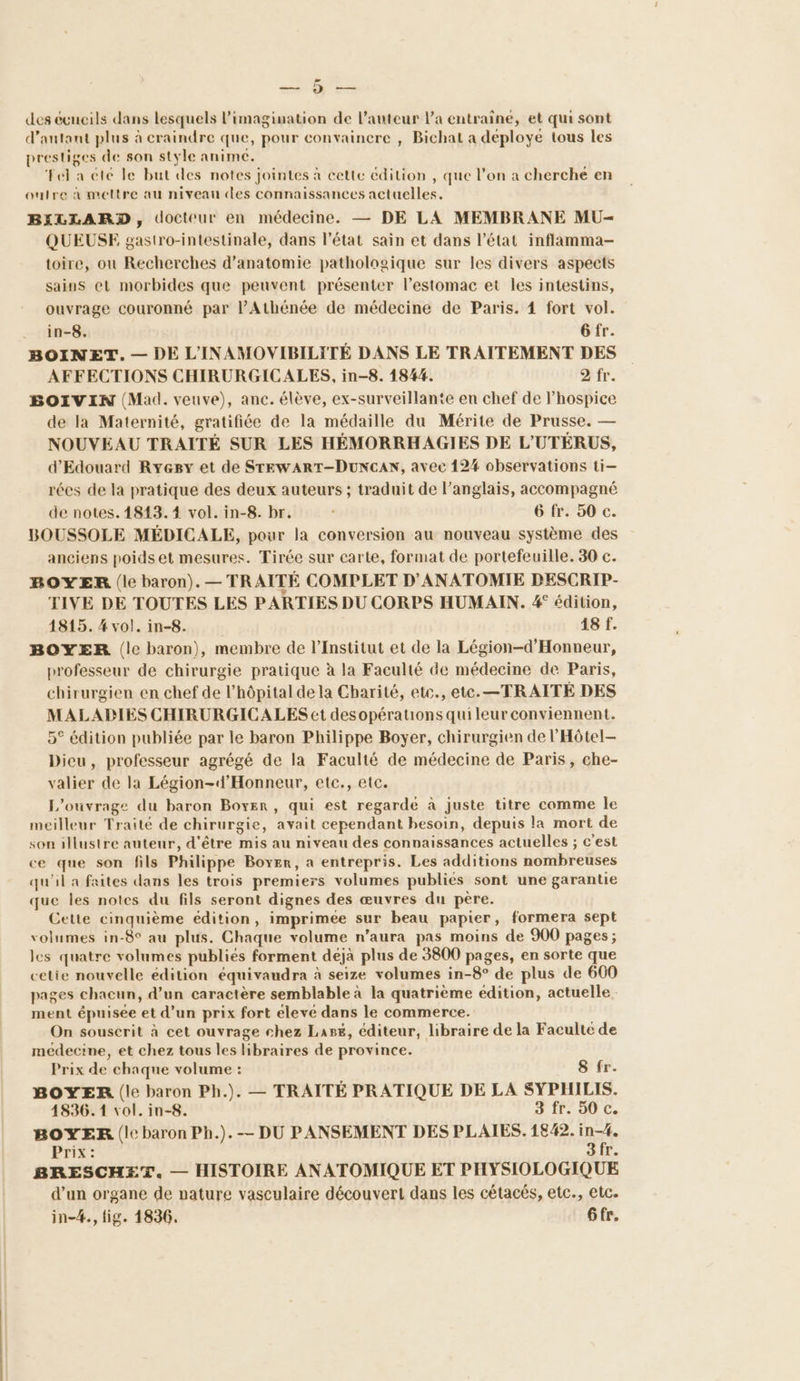 RTE des ecueils dans lesquels l’imagimation de l’auteur l'a entraine, et qui sont d'autant plus à craindre que, pour convainere , Bichat a déploye tous les prestiges de son style anime. ‘Fel a été le but des notes jointes à cette édition , que l’on a cherche en outre à mettre au niveau des connaissances actuelles. BILLARD, docteur en médecine. — DE LA MEMBRANE MU- QUEUSE gastro-intestinale, dans l’état sain et dans l’état inflamma- toire, ou Recherches d'anatomie pathologique sur les divers aspects sains et morbides que peuvent présenter l'estomac et les intestins, ouvrage couronné par l’Athénée de médecine de Paris. 4 fort vol. in-8, Gfr. BOINET. — DE L'INAMOVIBILITÉ DANS LE TRAITEMENT DES AFFECTIONS CHIRURGICALES, in-8. 1844. fr. BOIVIN (Mad. veuve), anc. élève, ex-surveillante en chef de l’hospice de la Maternité, gratifiée de la médaille du Mérite de Prusse. — NOUVEAU TRAITÉ SUR LES HÉMORRHAGIES DE L'UTÉRUS, d'Edouard Ryegy et de STEWART-DUNCAN, avec 124 observations ti- rées de la pratique des deux auteurs ; traduit de l’anglais, accompagné de notes. 1813. 4 vol. in-8. br. 6 fr. 50 c. BOUSSOLE MÉDICALE, pour la conversion au nouveau système des anciens poids et mesures. Tirée sur carte, format de portefeuille. 30 c. BOYER (le baron). — TRAITÉ COMPLET D’ANATOMIE DESCRIP- TIVE DE TOUTES LES PARTIES DU CORPS HUMAIN. 4° édition, 1815. 4 vol. in-8. 18 f. BOYER (le baron), membre de l’Institut et de la Légion-d’Honneur, professeur de chirurgie pratique à la Faculté de médecine de Paris, chirurgien en chef de l’hôpital dela Charité, etc., etc. —TRAITÉ DES MALADIES CHIRURGICALES et desopérations quileur conviennent. 5° édition publiée par le baron Philippe Boyer, chirurgien de l'Hôtel- Dicu, professeur agrégé de la Faculté de médecine de Paris, che- valier de la Légion-d’Honneur, etc., etc. L'ouvrage du baron Boxer, qui est regarde à juste titre comme le meilleur Traité de chirurgie, avait cependant besoin, depuis la mort de son illustre auteur, d'être mis au niveau des connaissances actuelles ; c'est ce que son fils Philippe Boyer, a entrepris. Les additions nombreuses qu'il a faites dans les trois premiers volumes publiées sont une garantie que les notes du fils seront dignes des œuvres du père. Cette cinquième édition, imprimée sur beau papier, formera sept volumes in-8° au plus. Chaque volume n’aura pas moins de 900 pages; les quatre volumes publiés forment déjà plus de 3800 pages, en sorte que celie nouvelle édition équivaudra à seize volumes in-8° de plus de 600 pages chacun, d’un caractère semblable à la quatrième edition, actuelle. ment épuisée et d’un prix fort elevé dans le commerce. On souscrit à cet ouvrage chez Lase, éditeur, libraire de la Faculte de medecine, et chez tous les libraires de province. Prix de chaque volume : S fr. BOYER. (le baron Ph.). — TRAITÉ PRATIQUE DE LA SYPHILIS. 4836.1 vol. in-8. F0 BOYER (le baron Ph.).-— DU PANSEMENT DES PLAIES. 1842. in-4. Prix: 3fr. BRESCHET. — HISTOIRE ANATOMIQUE ET PHYSIOLOGIQUE d’un organe de nature vasculaire découvert dans les cétacés, etc., etc. in-4., lig. 1836. 6fr.
