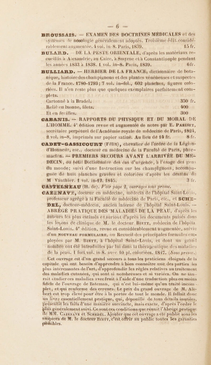 = — BROUSSAIS, — EXAMEN DES DOCTRINES MÉDICALES el des sÿstèmes de nosologie généralement adoptés. Troisième édit. considé- rablementaugmentée.# vol. in-8. Paris, 1839, 45 fr. BUXLARD. DE LA PESTE ORIENTALE, d’après les matériaux re- cueillis à Atexandrie; au Caire, à Smyrne età Constantinople pendant les années 1833 à 1838. 4 vol. in-8: Paris, 4839. Gfr. BULLIARD. — HERBIER DE LA FRANCE, dictionnaire de bota- nique, histoire des chain pignons et des plantes vénéheuses et suspectes dela France. 4780-1793 ; 7 vol, in-fol., 602 planches, figures colo- riées. Il n’en reste plus que quelques exemplaires parfaitement eom- plets: Gartonné à la Bradel: | 350 fr. Relié en basane, filets: . 400 Et en feuilles: : | 300 CABANIS. — RAPPORTS DU PHYSIQUE ET DU MORAL DE L'HOMME: 4° édition revue et augmentée de notes par E. PARISET, secrétaire perpétuel de l’Académie royale de médecine de Paris, 1824, 2 vol, in-8, imprimés sur papier satiné. Au lieu dé 4#fr. Sfr. CADET-GASSICOURT (Félix), chevalier dé l'ordre de la Légivn- d'Honneur, etc., docteur en médecine de la Faculté de Paris, phar- iaciéñ. = PREMIERS SECOURS AVANT L'ARRIVÉE DU ME- DECIN, où petit Dictiotinaire des cas d'urgence, à l'asage des gens du monde; suivi d’une {nstruction sur les champignons, acéompa- gnée de Huit planches gravées et coloriées d’après les déssins de M Väuthief. 4 vol. in-19. 1845. 3 fr, CASTELNEAU (H. de). Por page à, ouvrages sous présse. CAZENAVE, docteur en médecine, médecin de l'hôpital Saint-Louis, professeur agrégé à la Faculté de médecine de Paris, étc., et SCHE- DEL, docteur-médecin, anciéi interne de l'hôpital Saint-Louis. — ABRÉGÉ PRATIQUE DES MALADIES DE LA PEAU, d’après Les auteurs les plus estimés ét surlout d’après les documents puisés dans les leçons de clinique de M. le docteur BreTT, médecin de l’hôpita Saint-Louis. 4° édition, revue et considérablement augmentée, suivie d’un NOUVEAU FORMULAIRE, où Recueil des principales formules em ployées par M: BierTT, à l'hôpital Saint-Louis, et dont un gran nombre ont été introduites par lui dans la thérapeutique des maladies de la pean. 1 fort. vol. in-8. avec 10 pl. coloriées. 1847. (Sous presse.) Cet ouvrage est d’un grand secours à tous les praticiens éloignés de la tapitale qui ont besoin d'apprendre à bien connaitre une des parties ies plus intéressantes de l’art; d'approfondir les règles relatives au traitement des imaladies cutanées, qui sont si nombreuses et si variées. On ne $au- rait étudier ces maladies avec fruit à l’aide d’une traduction plus ou moirs fidèle de l’ouvrage de Bateman, qui n’est lui-même qu’un traité incom - pes et qui renferme des erreurs. Le prix du grand ouvrage de M. Aki- ert est trop éleve pour être a la portee de tout le monde. Il fallait donc un livre essentiellement pratique, qui, dépouillé de tous détails inutiles, présentat les faits d’une manière succincte, mais exacte, d’après l’ordre le lus généralement suivi. Ce sont ces conditions que réunit l’Abrége pratique è MM. CazenAVE et Scarpér.. Ajouter que cet ouvrage a été publié sous les auspices de M. le doctéur Brett, c’ést sfr äa public toutes Ées garanties péssibles.