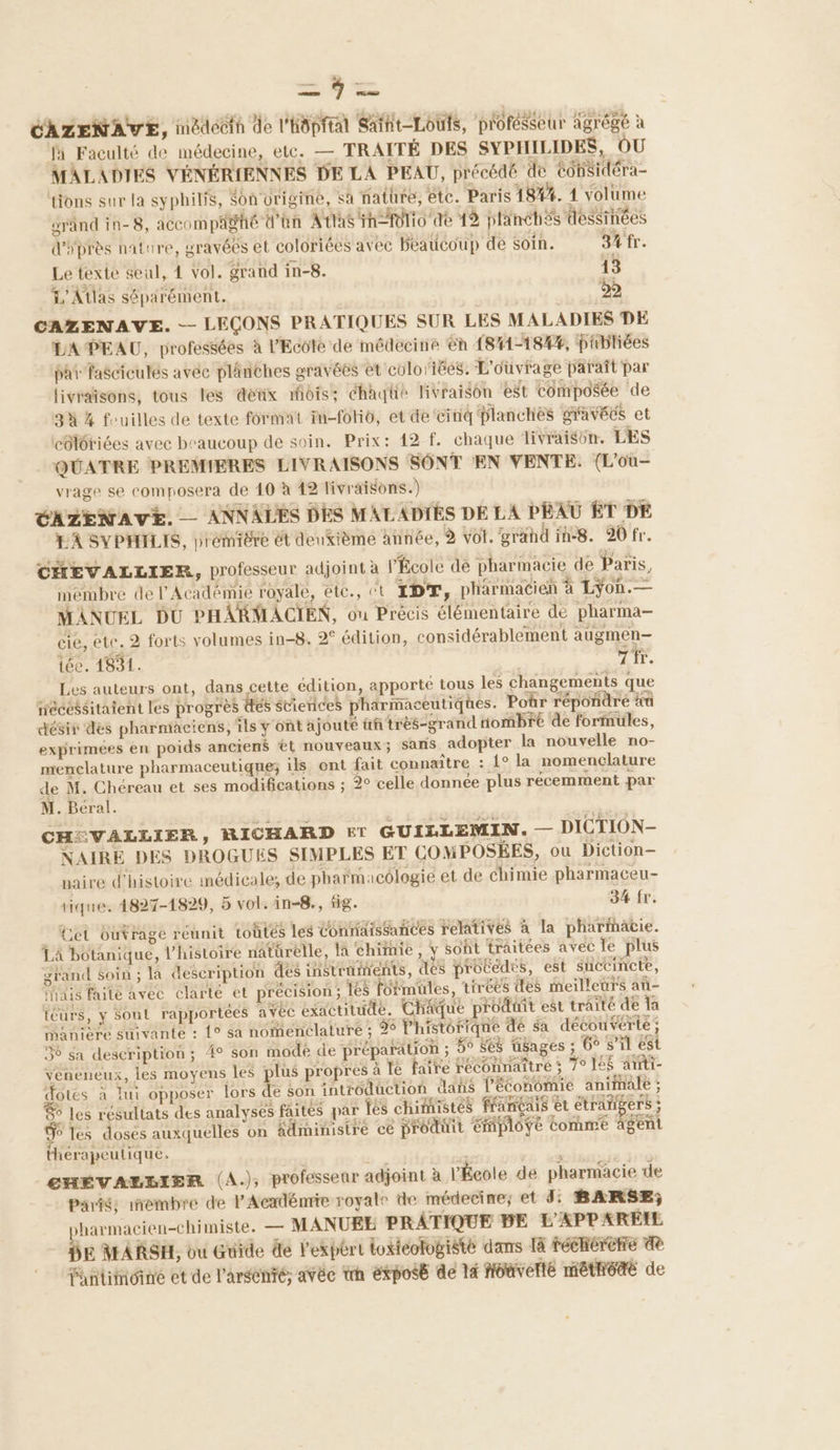 CAZENAVE, inédécth de l'Hôpfral Saïht-Louis, profésseur agrégé à Ja Faculté de médecine, etc. — TRAITÉ DES SYPHILIDES, OU MALADIES VÉNÉRIENNES DE LA PEAU, précédé de Cohsidéra- tions sur la syphilis, Sonurigine, sà nature, etc. Paris 18##. 1 volume éränd in-8, accompagné d'hn Atias h= Folio de 12 plinéhés dessinées d'éprès nature, gravéés et coloriées avec beaucoup de Soin. 3 fr. Le texte seul, 1 vol. grand in-8. 13 L'Atlas séparément. 52 CAZENAVE. -- LEÇONS PRATIQUES SUR LES MALADIES DE LA PEAU, professées à l'Ecole de médecine éh 1841-18%4%, phbliées pa fasciculés avéc plinéhes gravées et colorées. L'ouvrage paraît par livraisons, tous les dénix mois; chaqüe livraison ‘est composée de 3% % fouilles de texte format fn-foHo, et de cinq planches gravées et côlôtiées avec beaucoup de soin. Prix: 42 f. chaque livraisün. LES QUATRE PREMIÈRES LIVRAISONS SONT EN VENTE. (L'ou- vrage se composera de 40 à 42 livraisons.) + CS M. Béral. CHEVALLIER y RICHARD ET GUILLEMIN. — DICTION- NAIRE DES DROGUES SIMPLES ET COMPOSÉES, ou Diction— naire d'histoire médicale; de pharmacologie et de Chimie pharmaceu- tique. 4827-1829, 5 vol. in-8., fig. 34 fr. _ et outrage réunit toûtés les Connaissances relatives à la pharimätie. LA botanique, l’histoire natürelle, la chimie , y soht traitées avec le plus grand soin ; là description des instruments, des probédes, est succincte, inais faite avec clarté et précision; 1es formules, tirées des meilleurs aû- téurs, y Sont rapportées avéc exactitude. Châque produit est traïté de a manière suivante : 1° sa nomenclature ; 96 l'historique de sa découverte ; 56 sa description; 4° son modé de préparation ; 5° $6s üsages ; Go s’il est veneneux, les moyens les plus propres à le faire reconnaître ; 7° lé$ arrti- dotés à lui opposer lors de son introduction dans l'économie animale ; 6 Les résultats des analyses faites par fes chimistés français et étrangers ; 6 les doses auxquelles on âdministré ce produit employé Comme gent thérapeutique, CHÉVALLIER (A.); professeur adjoint à l'École de pharmacie de Pari; inembre de l'Acadénrie royale de médecire; et 3: BARSE; >harmacien-chimiste. — MANUEE PRATIQUE DE L'APPAREIL E MARSH, ou Guide de l'expért toxicologiste dans 14 féchérètre 8 Yantimoine et de l'arsenré; avèc trh éxposé de là hoaverlé méthédté de