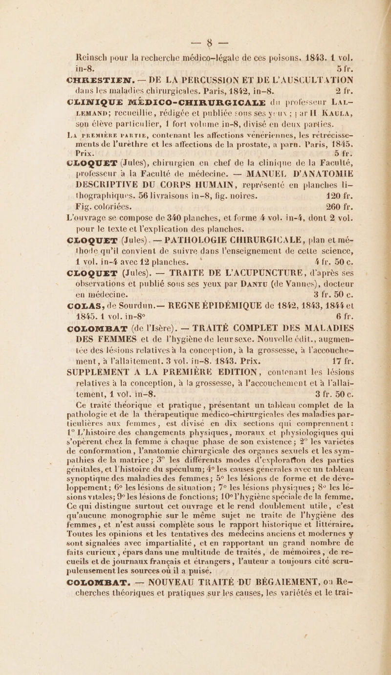 éd Reinsch pour la recherche médico-légale de ces poisons. 1843. 4 vol. in-8. o fr. CHRESTIEN. — DE LA PERCUSSION ET DE L’AUSCULTATION dans les maladies chirurgicales. Paris, 1842, in-8. 2 fr. CLINIQUE M£DICO-CHIRURGICALE du professeur LAL- LEMAND; recueillie, rédigée et publiée sous ses yeux ; jar FE KAULA, son élève particulier, { fort volume in-8, divisé en deux parties. LA PREMIÈRE PARTIE, contenant les affections vénériennes, les retrécisse- ments de l’urèthre et les affections de la prostate, a paru. Paris, 1845. Prix. 5 fr. CLOQUET (Jules), chirurgien en chef de la clinique de la Faculté, professeur à la Faculté de médecine. — MANUEL D'ANATOMIE DESCRIPTIVE DU CORPS HUMAIN, représenté en planches li- thographiques. 56 livraisons in-8, fig. noires. 120 fr. Fig. coloriées. 260 fr. L'ouvrage se compose de 340 planches, et forme 4 vol. in-#4, dont 2 vol. pour le texte et l'explication des planches. CLOQUET (Jules). — PATHOLOGIE CHIRURGICALE, plan et mé- thode qu’il convient de suivre dans l’enseignement de celte science, 4 vol. in-#% avec 12 planches. 4 fr. 50 c. CLOQUET (Jules). — TRAITE DE L'ACUPUNCTURE, d'après ses observations et publié sous ses yeux par DANTU (de Vannes), docteur en médecine. 3 fr. 50 c. COLAS, de Sourdun.— REGNE ÉPIDÉMIQUE de 1842, 1843, 184% et 4845. 1 vol. in-8° 6 fr. COLOMBAT (de l'Isère). — TRAITÉ COMPLET DES MALADIES DES FEMMES et de l'hygiène de leur sexe. Nouvelle édit., augmen- ice des lésions relatives à la concertion, à la grossesse, à l’accouche- relatives à la conception, à la grossesse, à l’accouchement et à l’allai- tement, 1 vol. in-8. 3 fr. 50 c. Ce traité théorique et pratique, présentant un tableau complet de la pathologie et de la thérapeutique médico-chirurgicales des maladies par- ticulières aux femmes, est divisé en dix sections qui comprennent : 1° L'histoire des changements physiques, moraux et physiologiques qui s’opèrent chez la femme à chaque phase de son existence ; 2° les varietes de conformation , l’anatomie chirurgicale des organes sexuels et les sym- pathies de la matrice : 3° les différents modes d’exploratton des parties genitales, et l’histoire ‘du spéculum; 4° les causes generales avec un tableau synoptique des maladies des femmes ; 5° les lésions de forme et de déve- loppement; 6° les lésions de situation ; 7° les lésions physiques ; 8° les le- sions vitales; %° les lésions de fonctions; 10° l’hygiène speciale de la femme. Ce qui distingue surtout cet ouvrage et le rend doublement utile, c’est qu'aucune monographie sur le même sujet ne traite de l'hygiène des femmes , et n’est aussi complète sous le rapport historique et litteraire. Toutes les opinions et les tentatives des medecins anciens et modernes y sont signalées avec impartialité, et en rapportant un grand nombre de faits curicux , épars dans une multitude de traités, de mémoires, de re- cueils et de journaux français et étrangers, l’auteur a toujours cité scru- puleusement les sources où il a puise. COLOMBAT. — NOUVEAU TRAITÉ DU BÉGAIEMENT, où Re- cherches théoriques et pratiques sur les causes, les variétés et le trai-