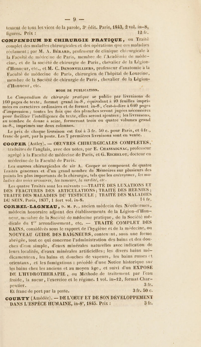 sm de tement de tous les vices de la parole, 3° édit. Paris, 1843, 2 vol. in-8, figures. Prix : 12 fr. COMPENDIUM DE CHIRURGIE PRATIQUE, Où Traité complet des maladies chirurgicales et des opérations que ces maladies réclament; par M. A. BéRaRD, professeur de clinique chirurgicale à la Faculté de médecine de Paris, membre de l’Académie de méde- cine, et de la société de chirurgie de Paris, chevalier de la Légion- d'Honneur, ete., et M. C. DENONVILLIERS, professeur d'anatomie à la Faculté de médecine de Paris, chirurgien de l'hôpital de Lourcine, membre de la Société de chirurgie de Paris, chevalier de la Légion- d'Honneur, etc. ’ MODE DE PUBLICATION. + Le Compendium de chirurgie pratique se publie par livraisons de 160 pages de texte, format grand in-8, cquivalant à 40 feuilles impri- mées en caractères ordinaires et de format in-8, c'est-à-dire à 640 pages d'impression ; toutes les fois que des planches seront jugées nécessaires pour faciliter l'intelligence du texte, elles seront ajoutées ; les livraisons, au nombre de douze à seize, formeront trois ou quatre volumes grand in-8., imprimées sur deux colonnes. Le prix de chaque livraison est fixé à 3 fr. 50 c. pour Paris, et 4fr., franc de port, par la poste. Les 7 premières livraisons sont en vente. COOPER (Astley). — OEUVRES CHIRURGICALES COMPLÈTES, traduites de l'anglais, avec des notes, par E. CHASSAIGNAC, professeur agrégé à la Faculté de médecine de Paris, et G. RICHELOT, docteur en médecine de la Faculté de Paris. Les œuvres chirurgicales de sir A. Cooper se composent de quatre fraités généraux et d’un grand nombre de Memoires sur plusieurs des points les plus importants de la chirurgie, tels que les anévrysmes, les ma- ladies des voies urinaires, Les tumeurs, la surdité, etc. Les quatre Traités sont les suivants :—TRAITÉ DES LUXATIONS ET DES FRACTURES DES ARTICULATIONS ; TRAITÉE DES HERNIES ; TRAITÉE DES MALADIES DU TESTICULE ; TRAITÉ DES MALADIES DU SEIN. Paris, 1837, 1 fort vol. in-8. 14 fr. CORBEL-LAGNEAU, D. M. P., ancien médecin des Néothermes, médecin honoraire adjoint des établissements de la Légion-d'Hon- neur, membre de la Société de médecine pratique, de la Société mé- dicale du 1° arrondissement, etc. — TRAITÉ COMPLET DES BAINS, considérés sous le rapport de l'hygiène et de la médecine, ou NOUVEAU GUIDE DES BAIGNEURS, conten:nt, sous une forme abrégée, tout ce qui concerne l’administration des bains et des dou- ches d'eau simple, d'eaux minérales naturelles avec indication de leurs localités, d'eaux minérales artificielles; les divers bains mé- dicamenteux, les bains et douches de vapeurs, les bains russes ct orientaux, et les fumigations : précédé d’une Notice historique sur les bains chez les anciens et au moyen âge, et suivi d'un EXPOSÉ DE L'HYDROTHERAPIE, ou Méthode de traitement par l'eau froide, la sueur, l'exercice et le régime. 1 vol. in-12, format Char- pentier. 3 fr. Et franc de port par la poste. 3 fr. 50 c. couRTY (Amédée). — DE L'OEUF ET DE SON DÉVELOPPEMENT