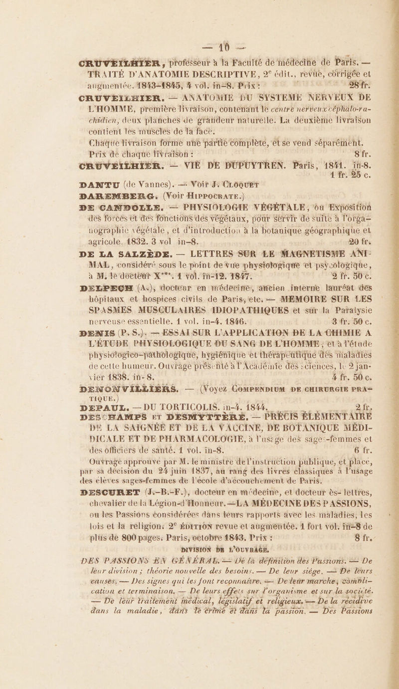 CRUVEILHTIER , profésseur à la Faculté de médecine de Paris. — TRAITÉ D'ANATOMIE DESCRIPTIVE, 2° édit, revue, corrigée et augmentée. 1843-1845, % vol. in=8. Prix: 28 SÈr: CRUVEILHIER. — ANATOMIE DU SYSTEME NERVEUX DE L'HOMME, première livraison, contenant le centre nerveux céphalo-ra- chidien, deux planches de gratideur naturelle. La deuxième livraison Gentil tes PEUES de a Se TETE Prix dé chaque Pt | 5 fr. CRUVEILHIER. — VIÉ DE DÜPUYTREN. Sri, 18#1. ne 4 fr. 25 c DANTU (de Vannes). — Voir J: CLOQUET DAREMBERG, (Voir HIPPOCRATE.) DE CANBOLLE. — PHYSIOLOGIE VÉGÉTALE, où Exposition des forcés ët des fonctions dés végétaux, pour Servir de suile à l'orga= nographic végétale, et d'introduction à la botanique géographique el agricole. 4832. 3 vol in-8. 99 fre DE LA SALZÈDE. — LETTRES SUR LE MAGNETISME ANT: MAL, considéré sous le point de vue phystotogique ‘et psycologique, à M. le doctéar X°** 4 vol. în-19. 4847. 2 fr. 50 €. DELPECEH (A.), docteur en médecine, ancien interne lauréat des hôpitaux et hospices civils de Paris,etc. — MEMOIRE SUR LES SPASMES MUSCULAIRES IDIOPATHIQUES et sur la Paralysie nerveuse essentielle. 4 vol. in-4. 1846. 8 fr. 50 c. DENIS (P.S.). — ESSAI SUR L'APPLICATION BE LA CHIMIE A L'ÉTUDE PHYSIOLOGIQUE DU SANG DE L'HOMME ; et à l'étude physilogico-pathologiqué, hygiénique et thérapeutique dés inaladies de celte humeur. Ouvrage présenté à l’Académie des sciences, It 2 jan- vier 4838. in-8. 4 fr. 50 c. DENONVILLIERS. — (Voyez COMPENDIUM DE CHIRURGIE PRA= TIQUE.) DEPAUL. — DU TORTICOLIS. in-4. 1844. 2 fr. DESCHAMPS ET DESMYTTÈRE, — PRÉCIS BLÈMENTAIRE D LA SAIGNÉE ET DÉ LA VACCINE, DE BOTANIQUE MÉDI- DICALE ET DE PHARMACOLOGIE, à l’usige des sages-femmes et des officiers de santé. 4 vol. in-8. 6 fr. Ouvrage approuve par M. le ministre de l'instruction publique, et place, par sa décision du 24 juin 1857, au rang des livres classiques à l'usage des elèves sages-femmes de l'école d'accouchement de Paris. DESCURET (J.-B.-F.), docteur en médecine, et docteur ès- lettres, chevalier de li Légion-d'Honneur. LA MÉDECINE DES P ASSIONS, ou les Passions considérées dans leurs rapports avec les. maladies, les lois et la religion: 2° ÉDITION revue et augmentée. 1 fort vol. in-8 de DIVISION DR L'OUVRAGE, DES PASSIONS EN GÉNÉRAL, — Dé là définition des Passions. = De leur division ; théorie nouvelle des besoins. — De leur siège. = De leurs eauses, — Des signes qui Les font reconnaitre. == Dedeür marche, &smbli- cation et terminaison. — De leurs effets sur d'organisme et sur la societé. — De léür traitement médical, législatif et religieux. — De la récidive RTE PONT LT AL LA AUTE Pe tua del à