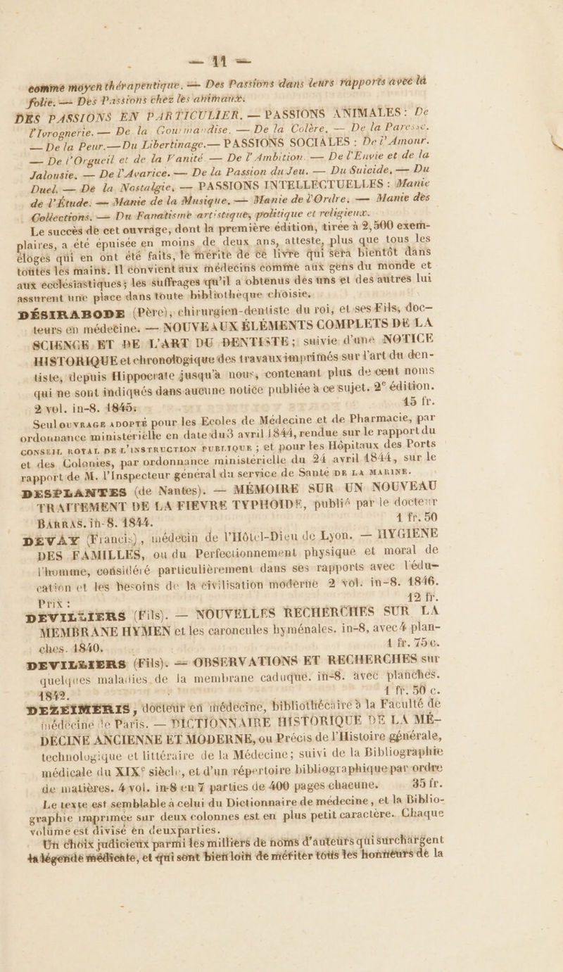 ï ns comme moyenthérapentique. = Des Passions dans leurs rapports avec là folie, — Des Passions chez les ahimanx: DES PASSIONS EN PARTICULIER. — PASSIONS ANIMALES: De l'Ivrognerie. — De la Gou: mandise, — De la Colère, — De la Paresse. __ De la Peur.—Du Libertinage.— PASSIONS SOCIALES : De ’ Amour. — De l’Orgueil et de la Vanité. — De l’ Ambition. — De l'Envie et de la Jalousie. — De l'Avarice. — De la Passion du Jeu. — Du Suicide, — Du Duel. — De la Nostalgie, — PASSIONS INTELLECTUELLES : Manie dé l'Étude: — Manie de la Musique. — Wanie de l'Ordre. — Mante des _ Golections. — Du Fanatisme artistique, politique et religienx. Le succès de cet ouvräge, dent la première édition, tirée à 2, 500 exern- plaires, a été épuisée en moins de deux ans, atteste, plus que tous les éloges qui en ont été faits, le mérite dé cé livre qui séra bientôt dans toutes les mains. Il éonviént dux médecins comme aux gens du monde et aux ecclésiastiques; les suffrages qu'il a obtenus des tms et des autres lui assurent une place dans toute ‘bibliothèque choisie, DÉSIRABOPE (Père); chirurgien-dentiste du roi, et. ses Fils, doc— teurs en médetine. — NOUVEAUX ÉLÉMENTS COMPLETS DE LA SCIENGE ET BE L'ART DU DENTISTE ; suivie d’une NOTICE HISTORIQUE et chronologique des travauximprimés sur d'art du den- tiste, depuis Hippocrale jusqu'à nour, contenant plus de cent noms qui ne sont indiqués dans aucune notice publiée à ce sujet. 2° édition. 2 vol. in-8. 1845: | 45 fr. Seulouvraces apopté pour les Ecoles de Médecine et de Pharmacie, par ordounance ministérielle en date:du3 avril 1844, rendue sur le rapport du CONSEIL ROYAL DE L'INSTRUCTION PUBLIQUE ; EL pour tes Hôpitaux des Ports et des Colonies, par ordonnance ministérielle du 24 avril 4844, sur le rapport de M. l’Inspecteur général da service de Santé DE LA MARINE. DESPLANTES (de Nantes). — MÉMOIRE SUR UN NOUVEAU TRATTEMENT DE LA FIEVRE TYPHOIDE, publié par le docteur BiRRAs.ih-8. 1844. 4 fr, 50 DÉVAZ Œiancis), médecin de l’'HôtcI-Dieu de Lyon. — HYGIENE DES FAMILLES, ou du Perfectionnement physique et moral de l'homme, considéré particulièrement dans ses rapports avec l'édu= cation et les besoins de la civilisation moderne 2 vol: in-8. 1846. Prix : 12 fr. DEVIL2IERS (Fils). — NOUVELLES RECHERCHES SUR LA MEMBRANE HYMEN et les caroneules hyménales. in-8, avec plan- ches. 1840... | A fr. 75. DEVILRIERS (Fils). = OBSERVATIONS ET RECHERCHES sur quelques maladies. de la membrane caduqué. in<8. avec planches. 18#2. | Ée À IT. JU €. DEZEIMERIS, docteur en snédecine, bibliothécaire 3 la Faculté de Hédécine de Paris. — DICTIONNAIRE HISTORIQUE DE LA MÉ- DÉCINE ANCIENNE ET MODERNE, ou Précis de l’Histoire générale, technologique et littéraire de la Médecine ; suivi de la Bibliographie médicale du XIX° siècle, et d’un répertoire bibliographique par ordre de matières. 4vol. im8 en 7 parties de 400 pages chacune. 39 fr. Le vexve est semblable à celui du Dictionnaire de médecine, et la Biblio- graphie imprimée sur deux colonnes est en plus petit caractère. Chaque volümé est divise èn deuxparties. Un Choix judicienx parmi les milliers de noms d'auteurs qui surchärgent tahégende médicale, et qui sont bietrloih de mériter t6tis tes horiéuwrs dé la