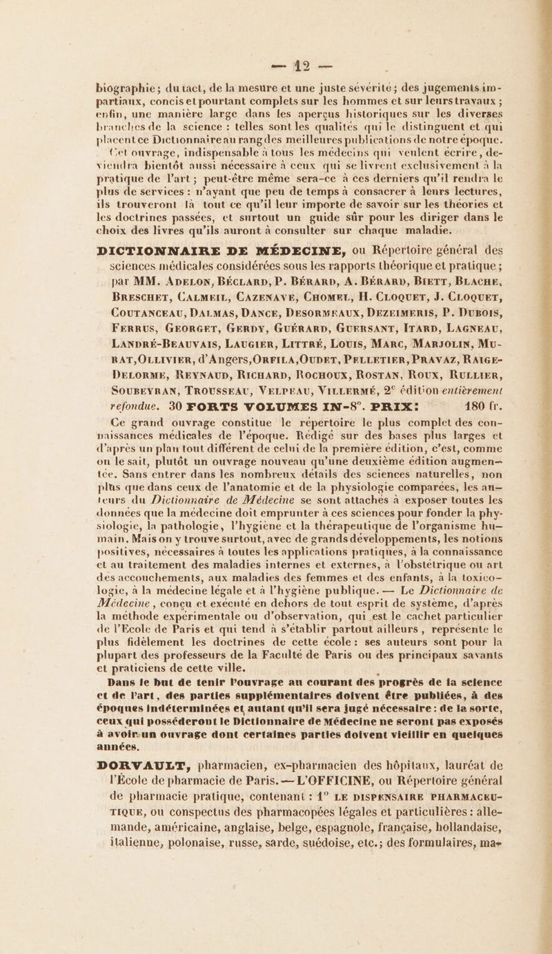 — #0 — biographie ; : du iact, de la mesure et une juste sevérite; des jugementsam- partiaux, concis el pourtant complets sur les hommes et sur leurs travaux ; enfin, une manière large dans les aperçus historiques sur les diverses branches de la science : telles sont les qualités qui le distinguent et qui placentce Dictionnaire au rangdes meilleures publications de notre époque. Cet ouvrage, indispensable à tous les médecins qui veulent ecrire, de- viendra bientôt aussi nécessaire à ceux qui se livrent exclusivement à la pratique de l’art; peut-être même sera-ce à ces derniers qu’il rendra le plus de services : n'ayant que peu de temps à consacrer à leurs lectures, ils trouveront là tout ce qu’il leur importe de savoir sur les théories et les doctrines passées, ct surtout un guide sûr pour les diriger dans le choix des livres qu’ils auront à consulter sur chaque maladie. DICTIONNAIRE DE MÉDECINE, ou Répertoire général des sciences médicales considérées sous les rapports théorique et pratique ; par MM. ADELON, BÉCLARD, P. BÉRARD, A. BÉRARD, BIETT, BLACHE, BRESCHET, CALMEIL, CAZENAVE, CHOMKT, H. CLOQUET, J. CLOQUET, COUTANCEAU, DALMAS, DANCE, DESORMEAUX, DEZEIMERIS, P. Dugors, FERRUS, GEORGET, GERDY, GUÉRARD, GUERSANT, ITARD, LAGNEAU, LANDRÉ-BEAUVAIS, LAUGIER, LITTRÉ, Louis, Marc, MARJOLIN, Mu- RAT,OLLIVIER, d'Angers, ORFILA,OUDET, PELLETIER, PRAVAZ, RAIGE- DELORME, REYNAUD, RicHARD, RocHOUx, RoOSTAN, Roux, RULLIER, SOUBEYRAN, TROUSSEAU, VELPEAU, VILLERMÉ, 2° édition entièrement refondue. 30 FORTS VOLUMES IN-S°. PRIX: 180 tr. Ce grand ouvrage constitue le répertoire le plus complet des con- paissances médicales de l’époque. Rédigé sur des bases plus larges et d’après un plau tout différent de celui de a première edition, c’est, comme on le sait, plutôt un ouvrage nouveau qu’une deuxième édition augmen— ice. Sans entrer dans les nombreux détails des sciences naturelles, non plus que dans ceux de l’anatomie et de la physiologie comparées, les au— teurs du Dictionnaire de Médecine se sont attaches à exposer toutes les données “ la medecine doit emprunter à ces sciences pour fonder la phy- siologie, la pathologie, l'hygiène et la thérapeutique de l’organisme hu-— main, Mais on y trouve surtout, avec de grands développements, les notions positives, necessaires à toutes les applications pratiques, à la connaissance et au traitement des maladies internes et externes, à l’obstetrique ou art des accouchements, aux maladies des femmes et des enfants, à la toxico- logie, à la médecine légale et à l’hygiène publique. — Le Dictionnaire de Médecine , concu et exécute en dehors de tout esprit de système, d’après la méthode expérimentale ou d’observation, qui est le cachet particulier de l'Ecole de Paris et qui tend à s’etablir partout ailleurs, représente le plus fidèlement les doctrines de cette école: ses auteurs sont pour la plupart des professeurs de la Faculté de Paris ou des principaux savants et praticiens de cette ville. Dans îÎe but de tenir l’ouvrage au courant des progrès de ia science et de Part, des parties supplémentaires doivent être publiées, à des époques indéterminées et autant qu’il sera jugé nécessaire : de la sorte, ceux qui posséderont le Dictionnaire de Médecine ne seront pas exposés à avoir:un onvrage dont certaines parties doivent vieillir en quelques années. DORVAULT, pharmacien, ex-pharmacien des hôpitaux, lauréat de l'École de pharmacie de Paris. — L'OFFICINE, ou Répertoire général de pharmacie pratique, contenant : 4° LE DISPENSAIRE PHARMACEU- TIQUE, OU conspectus des pharmacopées légales et particulières : alle- mande, américaine, anglaise, belge, espagnole, française, hollandaise, italienne, polonaise, russe, sarde, suédoise, etc.; des formulaires, mar