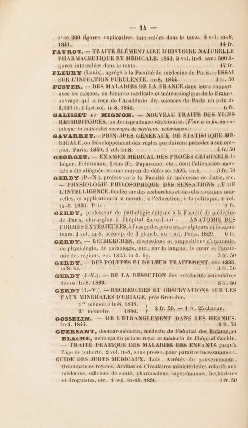 = Al — avec 200 figures explicaiives intercalées dans le texte. 2 vol. ins8, 1841, | 44 fr. FAVROT.— TRAITÉ ÉLÉMENTAIRE D'HISTOIRE NATURELLE PHARMACEUTIQUE ET MÉDICALE. 1843. 2 vol, in-8, avec 500 fi- gures interealées dans le texte. 47 fr. FLEURY (Louis), agrégé à la Faculté de médeginede Paris. ESSAI SUR L'INFECTION PURULENTE, in-8, 4844 3 fr. 50 FUSTER. — DES MALADIES DE LA FRANCE dans leurs rapport avec les saisons, ou histoire médicale et météorologique-de la France; ouvrage qui à reçu de l’Académie des sciences de Paris un prix de 3,000 fr. 4 fort vol. in-8, 4840. G fr. GALISSET £1 MIGNON. — NOUVEAU TRAITÉ DES VICES RÉDHIBITOIRES, on Jurisprudence vétérinaire. (Z'oir à la fin du ca- talogue la notice des ouvrages de médecine vétérinaire.) GAVARRET.-—PRINUIPES GÉNÉRAUX DE STATIST IQUE MÉ- DICALE, ou Développement des règles qui doivent présider à son em— ploi. Paris. 4840, 4 vol. in:8, | 4. (x. 50 GEORGET. — EXAMEN MÉDICAL DES PROCÈS CRIMINELS de Léger, Feldtmann, Lecouffle, Papayoine, etc., dont l’aliénation:æmen- tale a été alléguée coinme moyen de défense. 1825. in-8. 3 fr. 50 GERDY (P.-N.), professeur à la Faculté de médecine de Paris, etc. — PHYSIOLOGIE PHILOSOPHIQUE DES SENSATIONS ;'T 5E L'INTELLIGENCE, fondée sur des recherches et des obs vations aou- velles, et applications à la morale, à éducation, à Ja politique, 4-vol. in-8. 14846. Prix : Tir GERDY, professeur de pathologie externe à la Faculté de médecine de Paris, chirurgien à l'hôpital Saint-Loui:. — ANATOMIE DES FORMES EXTÉRIEURES, à l'usage des peintres, sc ulpteurs ei dessina- teurs. 4 vol. in-8, accomp. de 3 planch, au trait, Paris, 1829. 6fr. GERDY. — RECHERCHES, discussions et. propositions d'anatomie, de physiologie, de pathologie, etc., sur la langue, le eœur et Famato- mie des régions, etc. 1823. in-4. fig. 3 fr. 50 GERDY. — DES POLYPES ET DE LEUR TRATFEM ENT; etc. 1833, in:8. br. 3 fr. 90 GERDY (J.-V.). — DE LA RÉSECTION des extrémités articulaires des os. In-8. 1839. - 2-fr. 80 GERDY (J.-V.). — RECHERCHES ET OBSERVATIONS SUR LES EAUX MINÉRALES D'URIAGE, près Grenoble. 4° mémoire in-8, 1838. 2 mémoire 1840. 24x.50. 41 fr, 25,chacun, GOSSELIN. — DE L'ÉTRANGLEMENT DANS LES HERNIES. in-4. 1844. 2 fr. 50 GUERSANT, docieur-médecin, médecin de Fhôpital des Enfanus, et BLAGHE, médecin du prince royal etinédecin de l'hôpital Cochin. — TRAITÉ PRATIQUE DES MALADIES DES ENFANTS jusqu’à l'age de puberté. 2 vol. in-8, sous presse, pour paraître incessamme nt. GUIDE DES JURYS MÉDICAUX. Lois, Arrêtés du gouvernement, Ordonpances royales, Arrêtes et Circulaires ministérielles relatifs aux médecins, oflciers de santé, pharmaciens, sages-femmes, hexboristes