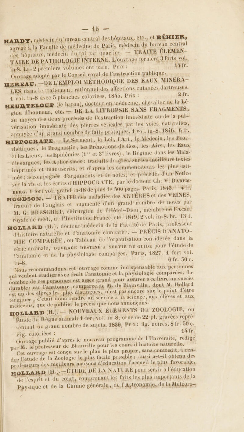 HARDY, pédecinlubureau central des hôpitaux, et, Ct BÉHIER, agrégé à la Faculté de médecine de Paris, médecin du bureau central des hôpitaux, médecin du,roi par quatiier. — TRAITÉE ELEMEN- TAIRE DE PATHOLOGIE INTERNE. L'ouvrage formera 3 forts VOL in-8. Les 2 premiers volumes ont paru. Prix : 14fr. Ouvrage adopté par le Conseil royal de l'instruction publique. HEREAU. —DE L'EMPLOI MÉTHODIQUE DES EAUX MINERA- LES dans, le, traitement rationnel des affections cutanées dartreuses: 4 vol. in-8 avec 5 planches coloriées, 1845. Prix : 2.fr. HEURBTELOUER (le baron), docteur en médecine, chevalier.de la Lé- gion d'honneur, ete — DE. LA LITROPSIE SANS FRAGMENZES, au moyen des deux procédés de l'extraction immédiate ou de la pul- vérisation immédiate des pierres vésicales, par les voies naturelles, appuyée d'un grand nombre de faits pratiques, 4 vo’. in-8..1846. 6 fr. HIPPOCRATE. — Le Serment, la Loi, l'Art, le.Médecin, les Bror- rhétiques. le Prognostic; les Prénotions de Cos, les Airs, les Eaux étles Lieux, les Epidémies (1°° et 3° livres), le Régime dans les Mala- diesaïgues, les Aphorismes : traduits du.gree, surles meïlleurs-textes imprimés et manuscrits, el d'après les commentateurs les plus esti- més : accompagaés d'arguments et de notes, et précédés d’un Notice sur la vie et les écrits d'HIPPOCRATE, par le docteur Ch: V. DAREM- BERG. 4 fort vol. grand: in-18 de plus de 500 pages. Paris, 1843: #fr, HOGDSON. — TRAFFÉ des maladies des ARTÈRES et des VEINES, fraduit de l'anglais et augmenté d'un grand” nombre de notes par M. G. BRESCHBT, chirurgien de PHôtel-Dieu , membre de PAcad: royale de méd., de lInstitutde France, ete. 1819, 2 vol. in-8. br, 13 f. HOLLARD (H.), docteur:médecin de la Faculté de Paris, professeur d'histoire naturelle et d'anatomie comparé?. — PRÉCIS D'ANATO- MIE COMPARÉE , ou Tableau de l'organisation con-idérée dans la série animale, OUVRAGE DESTINÉ À SERVIR DE GUIDE pOur l'étude de l'anatomie et de la physiologie comparées. Paris, 1827. 1 fort vol. in-8. Gfr. 50 c. Nous recommandons cet ouvrage comme indispensable aux personnes qui veulent eludier avec fruit l'anatomie et la physiologie comparées. Le nombre de ces personnes est assez grand pour assurer a ce livre up succès durable; car l'anatomie comparee.de M. de Biainville, dont M: Hollard est un des élèves les plus distingués, n’est pas encore SUL le poiut d’être terminée : c'était donc rendre un service à la science, aux elèves et aux médecins, que de publier le précis que nous annonçons. HOLLARD (H.). — NOUVEAUX ÉLÉMENTS DE ZOOLOGIE, ou “Étude du Règne animal: 4-fort vol: in -8, orné de 22 pl. gravées repré- <entant ün graud nombre de sujets. 1839, Prix: fig. noires, 8 fr. 50 c. fig. coloriées : | Aäfr. Ouvrage publié d’après le nouveau programme de l'Université, rédige par M. le professeur de Blainville pour les cours d'histoire naturelle. Cet ouvrage est conçu sur le plan le plus propre, sans.contredit, à ren- dre J'etude de la Zoologie le plus facile possible ; aussi a-t-il obtenu des professeurs des meilleurs maisons d'éducation l’accueil le plus favorable. FOLLARD (H.). —ÉLUDE DE LA NATURE pour servir à l'éducation ‘de l'esprit et du cœur, comprenantles faits les plus imporan(s dela Physique et de la Chimie générale, de, l’Astrongmie,. de la Météoro— 4