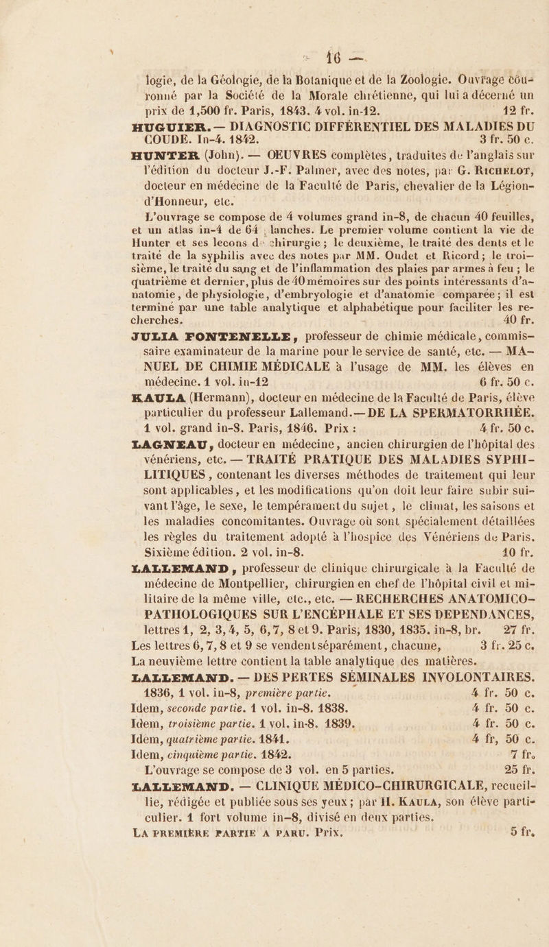 jogie, de la Géolngie, de la Botanique et de la Zoologie. Ouvrage cou ronué par la Société de la Morale chrétienne, qui lui à décerné ün prix de 1,500 fr. Paris, 1843. 4 vol. in-12. ADI, HUGUIER. — DIAGNOSTIC DIFFÉRENTIEL DES MALADIES DU COUDE. In-4. 1842. 3 fr. 50 c. HUNTER (John). — OEUVRES complètes, traduites de l'anglais sur l'édition du docteur J.-F. Palmer, avec des notes, par G. RICHELOT, docteur en médecine de la Faculté de Paris, chevalier de la Légion- d'Honneur, etc. L'ouvrage se compose de 4 volumes grand in-8, de chacun 40 feuilles, et un atlas in-4 de 64 ; lanches. Le premier volume contient la vie de Hunter et ses lecons d: chirurgie ; le deuxième, le traite des dents et le traité de la syphilis avec des notes par MM. Oudet et Ricord; le troi- sième, le traité du sang et de l'inflammation des plaies par ar mes à feu ; le quatrième et dernier, plus de 40 mémoires sur des points intéressants d a natomie , de physiologie, d’embryologie et d'anatomie comparée ; il est terminé par une table analytique et alphabétique pour faciliter les re- cherches. 40 fr. JULIA FONTENELLE, professeur de chimie médicale, commis- saire examinateur de la marine pour le service de santé, etc. — MA- NUEL DE CHIMIE MÉDICALE à l'usage de MM. les élèves en médecine. 4 vol. in-12 6 fr. 50 c. KAULA (Hermann), docteur en médecine de la Faculté de Paris, élève particulier du professeur Lallemand.— DE LA SPERMATORRHÉE. 4 vol. grand in-S. Paris, 1846. Prix : 4. fr. 50 c. LAGNEAU, docteur en médecine , ancien chirurgien de l'hôpital des vénériens, etc. — TRAITÉE PRATIQUE DES MALADIES SYPHI- LITIQUES , contenant les diverses méthodes de traitement qui leur sont applicables , et les modifications qu’on doit leur faire subir sui- vant l’âge, le sexe, le tempérament du sujet, le climat, les saisons et les maladies concomitantes. Ouvrage où sont spécialement détaillées les règles du traitement adopté à l’hospice des Vénériens de Paris. Sixième édition. 2 vol. in-8. 40 fr. LALLEMAND, professeur de clinique chirurgicale à la Faculté de médecine de Montpellier, chirurgien en chef de l'hôpital civil el mi- litaire de la même viile, etc., etc. — RECHERCHES ANATOMICO- PATHOLOGIQUES SUR L’ENCÉPHALE ET SES DEPENDANCES, lettres 1, 2, 3,4, 5, 6,7, 8 et 9. Paris, 1830, 1835. in-8, br. 27 fr. Les lettres 6, 7, 8 et 9 se vendentséparément, chacune, 3 11: 20€, La neuvième lettre contient la table analytique des matières. LALLEMAND. — DES PERTES SÉMINALES INVOLONTAIRES. 1836, 1 vol. in-8, première partie. désire. DO. €, Idem, seconde partie. 1 vol. in-8. 1838. 4 fr. 50 c. Idem, troisième partie. 1 vol. in-8. 1839. 4 fr. 50 c. Idem, quatrième partie. 1841. 4 fr, 50 c. Idem, cinquième partie. 1842. + Fr L'ouvrage se compose de 3 vol. en 5 parties. 25 fr. LALLEMAND. — CLINIQUE MÉDICO-CHIRURGICALE, recueil- lie, rédigée et publiée sous ses yeux ; par I. KAULA, son élève parti- culier. 4 fort volume in-8, divisé en deux parties. LA PREMIÈRE PARTIE A PARU. Prix. 5 fr.