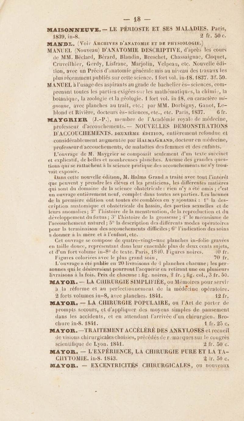 MAISONNEUVE.— LE PÉRIOSTE ET SES MALADIES. Paris, 1839, in-8. D'AT. OÙ Cs MANDX. (Voir ARCHIVES D'ANATOMIE ET DE PHYSIOLOGIE.) MANUEL (Nouveau) D'ANATOMIE DESCRIPTIVE, d’après les cours de MM. Béclard, Bérard, Blandin, Breschet, Chassaignac, Cloquet, Cruveilhier, Gerdy, Lisfranc, Marjolin, Velpeau, etc, Nouvelle édi- tion, avec un Précis d'anatomie générale mis au niveau des travaux {es plus récemment publiés sur cette science. 1 fort vol. in-18.1837. 3f. 50. MANUEL à l'usage des aspirants au grade de bachelier ès- sciences, com- prenant toutes les parties exigées sur les mathématiques, la chimie, la botanique, la zoologie et la géologie. 1 fort vol. in-18, en caractère mi- gnonne, avec planches au trait, etc.; par MM. Dorbigny, Ganot, Le— blond et Rivière, docteurs ès- sciences, etc., etc. Paris, 1837. 6 fr. MAYGRIER (J.-P), membre de l’Académie royale de médecine, professeur d’accouchements. — NOUVELLES DEMONSTRATIONS D'ACCOUCHEMENTS. DEUXIÈME ÉDITION, entièrement refondue et considérablement augmentée par HALMAGRAND, docteur en médecine, professeur d'accouchements, de maladies des femmes et des enfants. L'ouvrage de M. Maygrier se composait seulement d’un texte suceinct et explicatif, de belles et nombreuses planches. Aucune des grandes ques- tions qui se rattachent à la science pratique des accouchements ne s° Y er vait exposée. Dans cette nouvelle édition, M. Halma Grand a traite avec tout l’intérêt que peuvent y prendre les élèves et les praticiens, les différentes matières qui sont du domaine de la science obstétricale : rien n’y a été omis ; c’est un ouvrage entièrement neuf, complet dans toutes ses parties. Les lacunes de la premiere édition ont toutes éte comblées en y : ajoutani : {° la des- cription anatomique et obstetricale du bassin, des parties sexuelles et de leurs anomalies ; 2° l’histoire de la menstruation, de la reproduction el du développement du fœtus ; 3° l'histoire de la grossesse ; 4° le mécanisme de l'accouchement naturel ; 5° Ja description des différents modes opératoires pour la terminaison des accouchements difficiles ; 6° l'indication des soins a donner à la mère et à l’enfant, etc. Cet ouvrage se compose de quatre-vingt-une planches in-folio gravées en taille douce, représentant dans leur ensemble plus de deux cents sujets, et d’un fort volume in-8° de texte. Paris, 4840. Figures noires. A0 fr. Figures coloriées avec le plus grand soin, FUIT. L'ouvrage a été pubire en 20 livraisons: de 4 planches chacune; les per- sonnes qui le désireraient pourront l’acquérir en retirant une ou plusieurs livraisons à la fois. Prix de chacune : fig. noires, 2 fr. ; fig. col., 3 fr. 50. MAYOR. — LA CHIRURGIE SIMPLIFIÉE, ou Mémoires pour sérvir à la réforme et au perfectionnement de la médécine opératoire. 2 forts volumes in-8, avec planches. 1841. 12 fr. MAYOR. — LA CHIRURGIE POPULAIRE, ou l'Art de porter de prompts secours, et d'appliquer des moyens simples de pansement dans les accidents, et en attendant l’arrivée d’un chirurgien. Bro- chure in-8. 1841. 4 fr. 25 c. MAYOR.—TRAITEMENT ACCÉLÉRÉ DES ANKYLOSES et recueil de visions chirurgicales choisies, précédés de remarques sur le congrès scientifique de Lyon. 1841. A ITA 0. MAYOR. — L'EXPÉRIENCE, LA CHIRURGIE PURE ET LA TA- CHYTOMIE. in-8. 1843. Dir 0: MAYOR. — EXCENTRICITÉS CHIRURGICALES, ou nouveaux