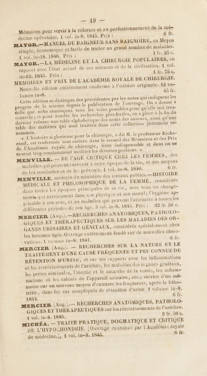 D => Mémoires pour servir à la réforme et au perfectionnement de la mé— decine opératoire. À vol. in-8. 1845. Prix : 6 fr. MAYOR.—MANUEL DU BAIGNEUR SANS BAIGNOIRE, ou Moyen simple, économique el facile de traiter un grand nombre de maladies. 4 vol. in-18. 1846. Prix : 4 fr. 25 c. mMAyYoB.—LA MÉDECINE ET LA CHIRURGIE POPULAIRES, en rapport avec l’état actuel de ces sciences et de la civilisation. 4 vol. in-12. 1845. Prix : A fr. 75 c. MEMOIRES ET PRIX DE L'ACADÉMIE ROYALE DE CHIRURGIE. Nouvelle édition entièrement conforme à l'édition originale. 42 vo— lumes in-8. 45 fr. Cette édition se distingue des précédentes par les notes qui indiquent les progrès de la science depuis la publication de l'ouvrage. On a donné à celle que noûs annonçons tous les soins possibles pour qu’elle soit très- correcte ; et pour rendre les recherches plus faciles, on a place à la fin du dernier volume une table alphabétique des noms des auteurs, ainsi qu'une table des matières qui sont traitées dans cette collection justement re- nommée. & L'histoire si glorieuse pour la chirurgie, a dit M. le professeur Riche- rand , est renfermée tout entière dans le recueil des Mémoires et des Prix de l'Académie royale de chirurgie, livre indispensable et dont on ne saurait trop constamment méditer les diverses portions. » MENVILLE. — DE V'AGE CRITIQUE CHEZ LES FEMMES, des maladies qui peuventsurvenir à cette époque de la vie, el des moyens de les combattre et de le: prévenir. 4 vol. in-8. 1840. 6 fr. MENVILLE, médecin du ministère des travaux publies.—HISTOIRE MÉDICALE ET PHILOSOPHIQUE DE LA FEMME, considérée dans toutes les époques principales de sa vie, avec tous les change- ments qui surviennent dans son physique et son moral; l’hygiène ap- plivable à son sexe, eties maladies qui peuvent l'atieindre à toutes les différentes périodes de son âge: 3 vol. in-8. 1845. Prix: 22 fr. 50 c. MERCIER (Aug.).—RECHERCHES ANATOMIQUES, PATHOLO- GIQUES ET THÉRAPEUTIQUES SUR LES MALADIES DES OR- GANES URINAIRES ET GÉNIT AUX, considérés spécialement chez les hommes âgés. Ouvrage entièrement fondé sur de nouvelles obser- vations. 4 volume in-8. 1841. 6 fr. MERCIER (Aug). — RECHERCHES SUR LA NATURE ET LE TRAITEMENT D'UNE CAUSE FRÉQUENTE ET PEU CONNUE DE RÉTENTION D'URINE, et sur ses rapports avec les inflammations et les rétrécissements de l’urètbre, les maladies des organes génitaux, les pertes séminales, l'inertie et le catarrhe de la vessie, les inflam- malions et les calculs de appareil urinaire, elc.; suivies d’un mé- moire sur un nouveau MOyEN d'extraire les fragments, après la litho— tritie, dans les cas compliqués de rétention d'urine. 4 volume in-8. 41844. 6 fr. MERCIER (Aug.).— RECHERCHES ANATOMIQUES, PATHOLO- GIQUES ET THÉRAPEUTIQUES sur les rétrécissements de l’urèthre. 4 vol. in-8. 1845. 3 fr. 50 cC. MICHÉA. — TRAITÉ PRATIQUE, DOGMATIQUE ET CRITIQUE DE L'HYPOCHONDRIE. (Ouvrage couronné par l'Académie royale