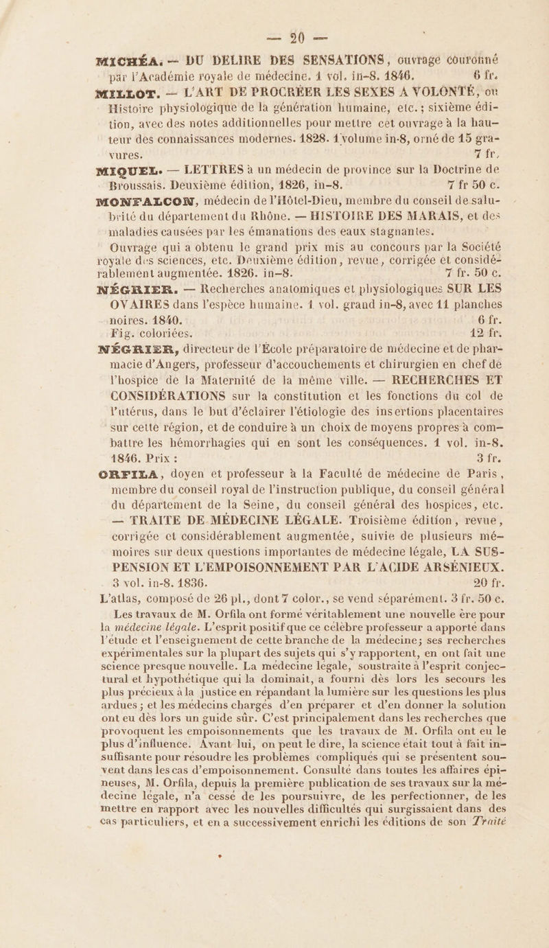 =: 6) = MICHÉA.:-— DU DELIRE DES SENSATIONS, ouvrage Courôtiné par l’Académie royale de médecine. 4 vol. in-8. 1846. 6 fre MILLOT,. — L'ART DE PROCRÉER LES SEXES À VOLONTÉ, où Histoire physiologique de la génération humaine, etc. ; sixième édi- tion, avec des notes additionnelles pour mettre cet ouvrage à la hau-— teur des connaissances modernes. 1828. 1 volume in-8, orné de 15 gra- vures. + Ar, MIQUEL. — LETTRES à un médecin de province sur la Doctrine de Broussais. Deuxième édition, 4826, in-8. 7 fr 50 c. MONEALCON, médecin de l’Hôtel-Dieu, membre du conseil de salu- brité du département du Rhône. — HISTOIRE DES MARAIS, et des maladies causées par Les émanations des eaux stagnantes. Ouvrage qui a obtenu le grand prix mis au concours par la Société royale des s sciences, etc. Deuxième édition, revue, corrigée et considé- rablement augmentée. 1826. in-8. Tir: 000: NÉGRIER, — Recherches anatomiques et physiologiques SUR LES OVAIRES dans l'espèce humaine. 1 vol. grand in-8, avec 11 planches noires. 1840. Gfr. Fig. coloriées. 42 fr. NÉGRIER, directeur de l’École préparatoire de médecine et de phar- macie d'Angers, professeur d’accouchements et chirurgien en chef de l’hospice de la Maternité de Ia même ville. — RECHERCHES ET CONSIDÉRATIONS sur la constitution et les fonctions du col de l'utérus, dans le but d’éclairer l’étiologie des insertions placentaires sur cette région, et de conduire à un choix de moyens propres à com— battre les hémorrhagies qui en sont les conséquences. 4 vol. in-8. 1846. Prix : 3 fr. ORFILA, doyen et professeur à la Faculté de médecine de Paris, membre du conseil royal de l'instruction publique, du conseil général du département de la Seine, du conseil général des hospices, etc. — TRAITE DE MÉDECINE LÉGALE. Troisième édition, revue, corrigée et considérablement augmentée, suivie de plusieurs mé— moires sur deux questions importantes de médecine légale, LA SUS- PENSION ET L'EMPOISONNEMENT PAR L'ACIDE ARSÉNIEUX. 3 vol. in-8. 1836. 20 fr. L'atlas, composé de 26 pl., dont 7 color., se vend séparément. 3 fr. 50 €. Les travaux de M. Orfila ont formé véritablement une nouvelle ère pour la médecine légale. L'esprit positif que ce célèbre professeur a apporte dans l'étude et l’enseignement de cette branche de la médecine; ses recherches expérimentales sur la plupart des sujets qui s’ \Ë rapportent, en ont fait une science presque nouvelle. La medecine legale, soustraite à l’esprit conjec- tural et hypothétique qui la dominait, a fourni dès lors les secours les plus précieux à la justice en répandant la lumière sur les questions les plus ardues ; et les médecins chargés d’en préparer et d’en donner la solution ont eu dès lors un guide sur. C’est principalement dans les recherches que provoquent les empoisonnements que les travaux de M. Orfila ont eu le plus d'influence. Avant lui, on peut le dire, la science était tout à fait in- suffisante pour résoudre les problèmes compliqués qui se présentent sou vent dans les cas d’empoisonnement. Consulté dans toutes les affaires épi- neuses, M. Orfila, depuis la première publication de ses travaux sur la me- decine légale, n’a cesse de les poursuivre, de les perfectionner, de les mettre en rapport avec les nouvelles difficultés qui surgissaient dans des cas particuliers, et en a successivement enrichi les éditions de son 7raité