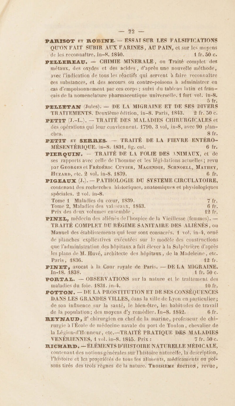 PARISOT ET ROBINE. — ESSAI SUR LES FALSIFICATIONS QU'ON FAIT SUBIR AUX FARINES, AU PAIN, et sur les moyens de les reconnaître. in-8, 4840. - : .4fr,50.c, PELLEREAU. — CHIMIE MINERALE, ou Traité complet des métaux, des oxydes et des acides , d’après une nouvetle méthode, avec l'indication de tous les réactifs qui servent à faire reconnaître ces substances, et des secours ou contre-poisons à administrer en cas d’empoisonnement par ces corps ; suivi du tableau latin et fran-— cais de la nomenclature pharmaceutique universelle. { fort vol. nn 1: PELLETAN (Jules). — DE LA MIGRAINE ET DE SES DIVERS TRATTEMENTS. Deuxième édition, in-8. Paris, 14843. 2 fr. 50 c. PETIT (J.-L.), — TRAITÉ DES MALADIES CHIRURGICALES et des opérations qui leur conviennent. 1790. 3 vol, in-8, avec 90 plan- ches. 8 fr. PETIT ET SERRES. — TRAITÉ DE LA FIEVRE ENTÉRO- MÉSENTÉRIQUE. in-8. 1831, fig. col. 6 fr. PIERQUIN. -— TRAITÉ DE LA FOLIE DES ANIMAUX, et de ses rapports avec celle de l'homme et les législations actuelles ; revu par GEORGES et FRÉDÉRIC CUVIER, MAGENDIE, SCHNOELL, MATHEY, Huzarp, etc. 2 vol. in-8. 1839. 6 fr. PIGEAUX (J.).— PATHOLOGIE DU SYSTEME CIRCULATOIRE, contenant des recherches historiques, anatomiques et physiologiques spériales. 2 vol. in-8. Tome 1 Maladies du cœur, 1839. HAT Tome 2, Maladies des vaisseaux, 1848. 6 fr. Prix des deux volumes ensemble, 12 fr. PINELX, médecin des aliénés de l’hospice de la Vieillesse (femmes). — TRAITÉ COMPLET DU RÉGIME SANITAIRE DES ALIÉNÉS, ou Manuel des établissements qui leur sont consacrés. 4 vol. in-#, orné de planches explicatives exécutées sur le modèle des constructions que l'administration des hôpitaux à fait élever à la Salpétrière d’après les plans de M. Huvé, architecte des hôpitaux, de la Madeleine, etc. Paris, 1836. 42 fr. PINET, avocat à la Cour royale de Paris. — DE LA MIGRAINE. In-18. 1838. 4 fr, 50 c. PORTAZ. — OBSERVATIONS sur la nature et le traitement des maladies du foie. 14834. in-#, 40 fr. POTTON. — DE LA PROSTITUTION ET DE SES CONSÉQUENCES DANS LES GRANDES VILLES, dans la ville de Lyon en particulier; de son influence sur la santé, le bien-être, les habitudes de travail de la population; des moyens d’y remédier. In-8. 1842. MbBAC: REYNAUD, 2° chirurgien en chef de la marine, professeur de chi- rurgie à l’École de médecine navale du port de Toulon, chevalier de la Légion-d’Honneur, etc.—TRAITÉ PRATIQUE DES MALADIES VENÉRIENNES, 1 vol. in-8, 4845. Prix : 7 fr. 50 c. RICHARD, — ÉLÉMENTS D'HISTOIRE NATURELLE MÉDICALE, contenant des notions générales sur l'histoire naturelle, la description, histoire et les propriétés de tous les aliments, médicaments ou poi- sons tirés des trois règnes de la nature. TROISIÈME ÉDITION, revue,