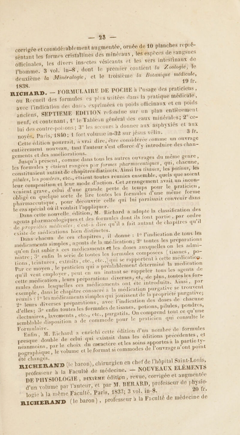 = 18e — corrigée et considérablement augmentée, ornée de 40 planches repr é- séntant les formes cristallines des minéraux , les espèces de sangsues officinales, les divers insectes vésicants et les vers intestinaux de Vbomme. 3 vol. in-8, dont Îe prémier contient la Zoologie, le deuxième la Minéralogie, et le troisième la Botanique médicale, 1838. 19 fr. RICHARD. — FORMULAIRE DE POCHE à l'usage des praticiens , ou Recueil des formules es plis usitées dans la pratique médicale, avec l'indication des doses exprimées en poids officinaux et en poids anciens, SEPTIEME EDITION refondue sur un plan entièrement neuf, et contenant, 4° le Tableau général des eaux minérales ; 2° ce- jui des contre-poisons ; 3° les SCCours à donner aux asphyxiés et aux noyés. Paris, 4840; 1 fort volume in-32 sur jésus vélin. 3 fr. Cette édition pourrait, à vrai dire, être considérée comme un ouvrage entièrement nouveau, tant l’auteur s’est efforeé d'y introduire des chan- gements et des améliorations. Jusqu’a présent, comme dans tous les autres ouvrages du même genre, les formules y étaient rangées par formes pharmaceutiques , qui, chacune, constituaient autant de chapitres distincts. Ainsi les tisanes, les potions, les pilules, les poudres, etc, étaient toutes réunies ensemble, quels que soient leur composition et leur mode d'action. Get arrangement avait un incon- vénient grave, celui d’une grande perte de temps pour le praticien, obligé en quelque sorte de lire toutes les formules d’une même forme pharmaceutique, pour découvrir celle qui lui paraissait convenir dans le cas spécial où il voulait Vappliquer. Dans cette nouvelle édition, M. Richard a adopte la classification des agents pharmacologiques et des formules dont ils font partie, par ordre de propriétés médicales ; c'est-à-dire qu'il a fait autant de chapitres qu’il existe de médications bien distinctes. Dans chacun de ces chapitres, ‘1 donne : 1° l'indication de tous les médicaments simples , agents de la médication ; 2° toutes les préparations qu'on fait subir à ces médicaments et les doses auxquelles on les admi- nistre ; 3° enfin la série de toutes les formules composées (tisanes, po- tions , teintures , extraits , ete., etc.,) qui se rapportent à cette médicatiop. Par ce moyen, le praticien qui a préalablement déterminé la médication qu'il veut employer, peut en un instant sé rappeler tous les agents de cette médication , leurs préparations diverses, el, de plus, toutesies for- mules dans lesquelles ces médicaments ont été introduits. Ainsi, par exemple, dans ie chapitre consacré à la médication purgative se trouvent réunis : {° les médicaments simples qui jouissent de la propriété purgative; 90 Jeurs diverses préparations , avec l'indication des doses de chacune d'elles; 3° enfin toutes les formules de tisanes, potions, pilules, poudres, électuaires, lavements , elc., etc, purgatifs. On comprend tout ce qu’une semblable disposition a de commode pour le praticien qui consulte le Formulaire. Enfin, M. Richard a enrichi cette édition d’un nombre de formules presque double de celui qui existait dans les éditions précédentes , et néanmoins, parle choix du caractère et les soins apportes à la partie ty- pographique, le volume et le format si commodes de l'ouvrage n’ont point été changes. RICHERAND (l° baron), chirurgien en chef de l'hôpital Saint-Louis, professeur à la Faculté de médecine. — NOUVEAUX ELÉMENTS DE PHYSIOLOGIE , DIXIÈME édition , revue, corrigée et augmentée d’un volume par l’auteur, et par M. BERARD, professeur de physio- logie à la même Faculté. Paris, 14833; 3 vol. in-8. 20 fr. BICHERAND (le baron), professeur à la Faculté de médecine de